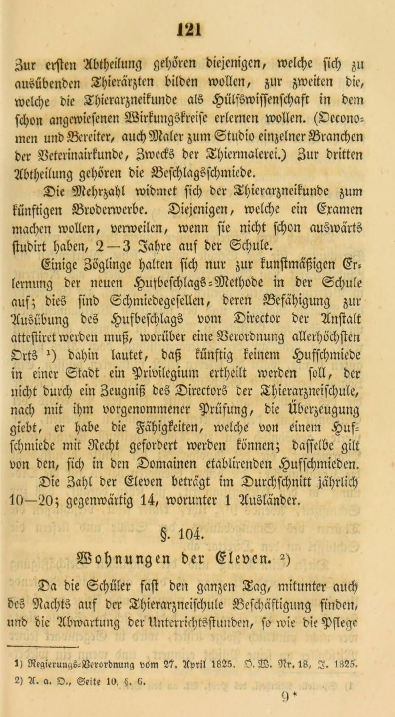 3ur crjten 2Cbt&eifang gelten bicjcnigen, welche fidE> 5« auSübenben Styicrärztcn bilben wollen, gur zweiten bic, welche bic £l)ierarzncifunbc als $ülf£wiffenfchaft in bem fdjon angewiefenen SBttfungSfreife erlernen wollen. (decono; men unb ^Bereiter, auch SDtoler 511m ©tubio einzelner ^Branchen ber SSeterinairfunbc, 3wccB ber S()termolerci.) 3ur britten 2(bt&eilung geboren bie S5efd>(ag6fd>mtebe. die 50?ebrjabl wibmet fiel) ber S£(;icrar5nctfunbc 511m künftigen SSrobcrwerbe. diejenigen, welche ein (gramen machen wollen, oerweilen, wenn fte nicht [eben aufwärts jfubirt haben, 2 — 3 Sahre mtf ker (Schule. (Stntge 3öglinge galten ftd) nur jur funftmä'fngcn (?r* lernung ber neuen ^ufbefchlag^s^ethobe in ber <Sd)ule auf; bie§ ftnb ©cbmiebegefcllen, bereu ^Befähigung jur Ausübung bc3 §ufbcfd)lag§ 0011t dircctor ber 2Cnjhlt attejtirct werben mufj, worüber eine SSerorbnung allerhöd)ftcn £>rt§ *) bal)irt lautet, bafj künftig feinem £uffchmiebc in einer (Stabt ein ^rioilegtum ertheilt werben foXI, ber nicht burch ein 3eugni§ be6 directorö ber SSX^terarjnetfcbule, nad) mit ihm oorgenommener Prüfung, bie Überzeugung gtebt, er hflbe bie Fähigkeiten, welche oott einem ,£>uf= fd)miebc mit Siecht geforbert werben fbnncn; baffclbe gilt oon ben, ftd) in ben domainen etabltrcnben §itffd)micben. die 3al)l ber (Sleoen beträgt im durd)fd)nitt jährlich 10—20; gegenwärtig 14, worunter 1 ‘KuSlänber. §. 104. Sßohnungen ber (Eleocn. 1 2) da bie (Schüler fajl ben ganzen £ag, mitunter auch bc§ Stad)t§ auf ber Sl)ierarzneifchule 33efd)äftigitng ftnbeit, unb bic ‘Jlbwartung ber UnterrichtSftunben, fo wie bic pflege 1) 9?egievu»ö6;iBerorbnuttfl tom 2?, Wptil 1625. £>. $tr, 16, S. 1625. 2) IC. a. £)., ©eite 11), §. G. 9 *