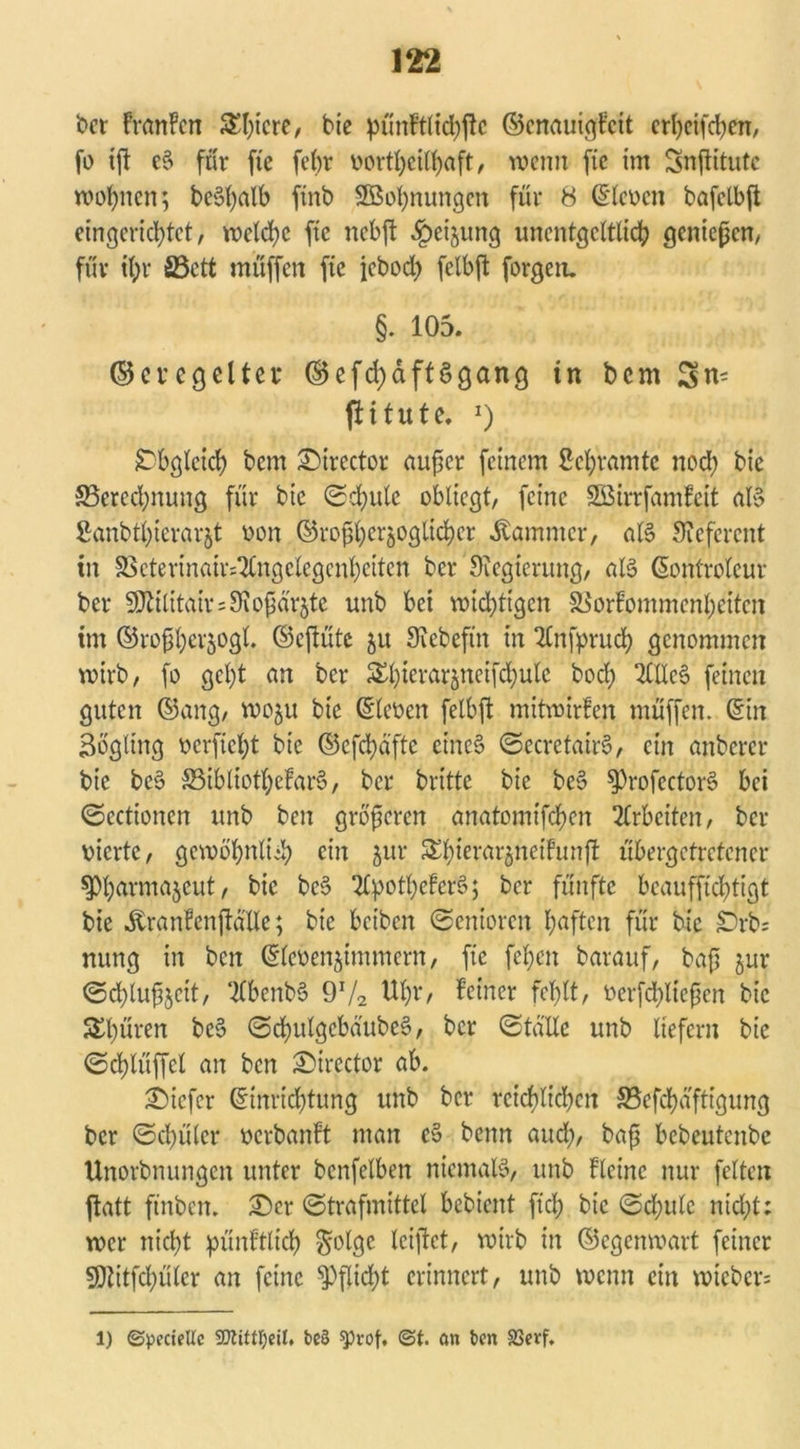 t>ct FranFcn ^I)icrc, bie pünFtltdjjlc ©cnauigFcit crheifchen, fo ift e§ für fte febr v>ortf>ciFf)aft, wenn fic im Snflitutc wohnen; bectyalb finb StBohnungen für 8 Slcocn bafclbfi eingerichtet, welche fie nebft §eijung unentgeltlich genießen, für ihr S3ett muffen fte jebod) felbft forgen. §. 105. ©cvcgeltei* ©efd)dft3gang in bern Sn- ft i tute. x) Obgleich bem 3>irector nufer feinem Schrämte nod; bic ^Berechnung für bic Schule obliegt, feine SBirrfamFcit aB Sanbthierarjt von ©rofhcräoglichcr Kammer, aB Oicfcrcnt in S>cterinaiv^ngclcgcnhcitcn ber Oiegierung, aB Sontrolcur ber Oltilitair^Oiofärjtc unb bei wichtigen SBorFontmcnheitcn im ©rofhet'50gl ©eflütc ju Oicbeftn in 2Cnfpruch genommen wirb, fo geht an ber Ehierarjncifchulc bod; 2fltc§ feinen guten ©ang, wo^u bic Steven felbft mitwirfen muffen. Sin Bogltng verficht bie ©efehafte cine§ SecretairS, ein nnbercr bie bc§ SSibtiothcFaiB, ber britte bie be§ ^ProfcctoiB bei Scctionen unb ben größeren anntomifchen Arbeiten, ber vierte, gewöhnlich ein jur £hiernr§neifunft übergetretener ^h^mnjeut, bic bc§ 2©othefer3; ber fünfte beaufftd;tigt bie .ftranFenftalle; bic beiben Senioren haften für bic £)rb; nung in ben Siebenummern, fte fchen barauf, baß jur Schlufjctt, “KbenbS 972 Uhr/ Feiner fehlt, verfließen bic Shüren be6 SchutgcbdubeS, ber Stalle unb liefern bie Schlüffcl an ben £>irector ab. tiefer Sinrid)tung unb ber reichlichen ^efehaftigung ber Schüler vcrbanFt man c§ benn aud;, baß bebeutenbe Unorbnungen unter bcnfelben niernaB, unb Flcinc nur fetten ftatt ftnben. £)cr Strafmittel bebient fid) bic Sd;ulc nid;t; wer nicht pünfttich $olge leiftet, wirb in ©egenwart feiner SDtitfchülcr an feine Pflicht erinnert, unb wenn ein wieber= 1) ©pecielte SDttfttyeil, t>e§ sprof. <St. an ben SSerf.