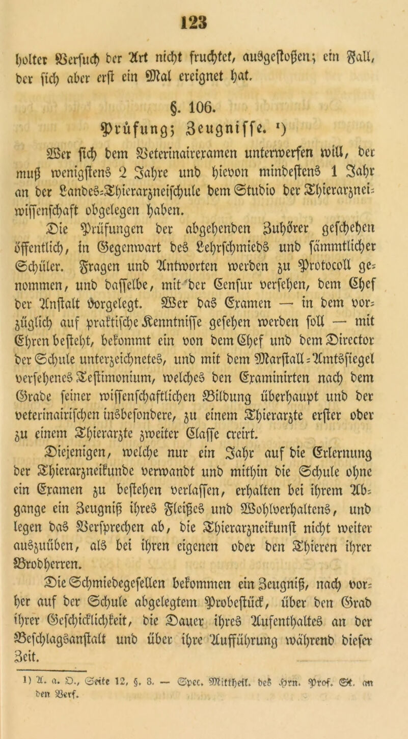 holtet föerfuct) ber Art ntd)t fruchtet, auSgejfofjen; ein gall, bev ftd) aber erft ein Wal ereignet fyat. §. 106. Prüfung; 3eugntffe. *) 2öcr fid> bem &>eterinaireramcn unterwerfen wtU, ber muß wenigftenS 2 Saljre unb fyieuon minbeftcnS 1 Sa^r an bcr 8anbc§;£t)terar$neifcfyute bem<5tubio ber Stjterarjnci: n?tffcnfcf>aft obgelegen haben. die ^Prüfungen ber abge^enben Buhöter gefct>et)en öffentlich, in ©egenwart beS SehrfchmiebS unb fämmtticber (Schüler. fragen unb Antworten werben ju ^Protocoll ge^ nommen, unb baffclbc, mit bcr ©enfur verfemen, bem ©bef bcr 2Cnflalt forgelegt. £Ber baS ©ramen — in bem bor= füglich auf praftifche ^enntniffe gefeben werben foU — mit ©pren beftept, befommt ein oon bem ©hef urib bemdircctor ber <Scpule unterjeidjnetcS, unb mit bem 9ttarftaU=AmtSfiegel ocrfehcncS &ejtimonium, welches ben ©yaminirten nach bem ©rabe feiner wiffenfd?aftticl>cn ©ilbung überhaupt unb ber oeterinairtfepen tnSbefonbere, 51t einem &hierar$te erjtcr ober 5U einem $bierar$te ^weiter ©(affe creirt. diejenigen, welche nur ein 3apr auf bie (Erlernung ber Shierarjneifunbe oerwanbt unb mithin bie ©cp ule opne ein ©yatnen $u beftehen berlaffen, erhalten bei ihrem Ab; gange ein 3eugnif? ipreS ^Icl’pe^ unb SBoploerhaltcnS, unb legen baS SScrfprechen ab, bie Shierarjneifunjl nicht weiter auS$uüben, als bei ihren eigenen ober ben Spieren ihrer SSrobperren. die ©cpmiebcgefcllcn bekommen cinBeugnifi, nach r>ot; her auf bcr ©cpule abgelegtem $)robeftücf, über ben ©rab ihrer ©cfcpicfltd)feit, bie daucr ihres Aufenthaltes an bcr 5ßcfd)lagSanjtalt unb über ihre Aufführung wäprenb biefer Beit. 1) '2t. a. £)., 0«fe 12, §, 8. — <2tycc. bc? #rn. ^rof. ©f. om ben 2krf.