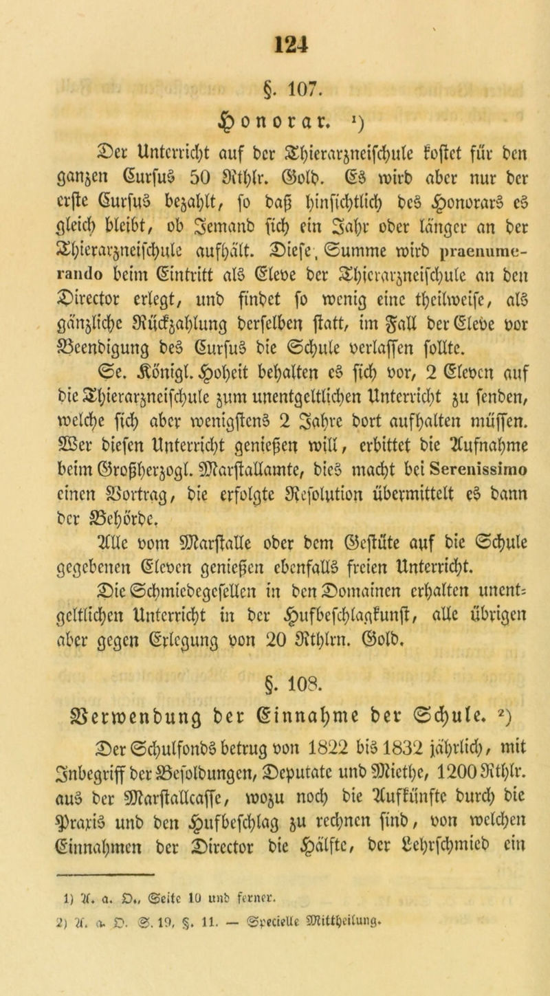 §. 107. Honorar. J) 25er Unterricht auf bcr Shierarjneifdjule foftet für beit ganzen (SurfuS 50 9itl)tr. ©olb. ©$ wirb aber nur bcr erfte ©urfuS befahlt, fo baß t)infid)tlich beS £onorarS cS gleich bleibt, ob $emanb ficl> ein Sahr ober länger an ber 5£l;terar5neifd)ute aufhält. 2)iefe, Summe wirb praenume- rando beim Eintritt als (Siebe bcr ^hicrar^neifchule an ben £)irector erlegt, unb ftnbet fo wenig eine theilweife, als gänzliche Oiücf^ahlung bcrfelben jtatt, im galt ber (Siebe bor S3eenbigung beS (SurfuS bie ©chute berlaffcn follte. <S>e. Äönt'gl. §ol)cit behalten cS fleh bor, 2 (Sieben auf bie Shicrarjncifd^ulc jum unentgcltlid)en Unterricht ju fenben, welche ffd) aber wenigftcnS 2 Stfbw bort aufhalten muffen. SÖer biefen Unterricht genießen will, erbittet bie Aufnahme beim ©roßherjogl. SÜtarftallamtc, bicS macht bei Serenissimo einen SSprtrag, bie erfolgte 9tefolution übermittelt eS bann bcr SBehörbe. 2lllc oom 5D2arflaXXe ober bem ©cjtüte auf bie ©chule gegebenen (Sieben genießen ebenfalls freien Unterricht. 2)ic ©chmtcbegcfellcn in bcn25omaincn erhalten uncnO gelflichen Unterricht in bcr §ufbefchlagfunft, alle übrigen aber gegen (Srlcgung bon 20 Sitblrn. ©olb. §. 103. SSerwenbung ber (Sinnal;me ber 0d)ule. 1 2) 2)er @chulfonb§betrug bon 1822 bis 1832 jährlich, mit Inbegriff ber SSefolbungen, Deputate unbSKiethe, 12009Whlr. auS bcr 9flarjMcaffe, woju noch bie 2Cuffünftc burd) bie ^)rariS unb ben £ufbcfchlag &u rechnen ftnb, bon welchen ©innahmen ber 25irector bie $älftc, bcr ßehrfchmieb ein 1) 2C. a. D„ «Seite 10 unb ferner. 2) 2f. (V D. @.19, <§. 11. — Spectelle ffltittyeilung.