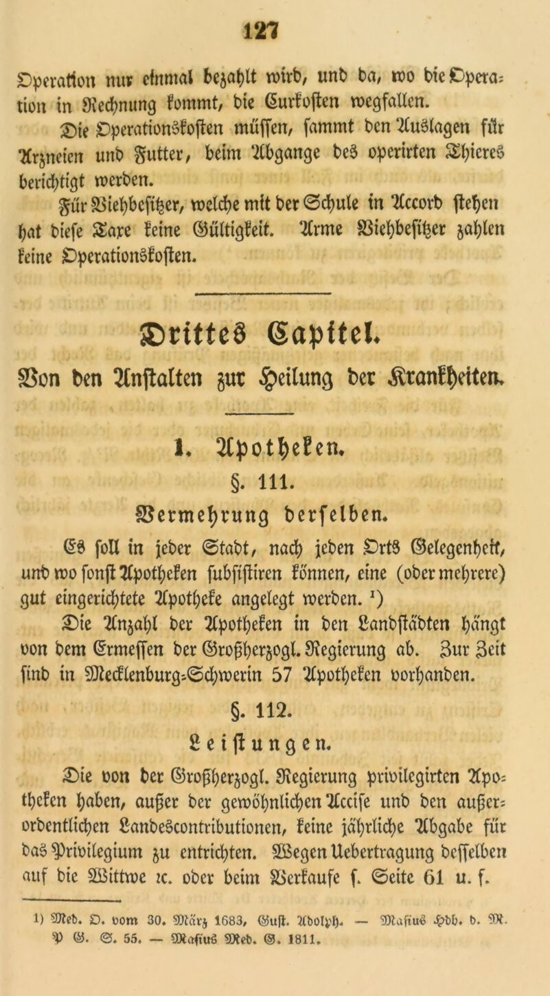 Dperation nur einmal bejaht wirb, unb ba, wo bie Opera; tion in «Kennung fommt, bie Gurfojten Wegfällen. 2)ie £)peration3foften muffen, fammt ben ‘-tfuölagen für •Krjneten unb gutter, beim Abgänge beö operirten $hiere§ berichtigt werben. gut 33iehbeftfeer, welche mit ber ©chule in TCccorb fielen hat biefe £are feine ©ültigfeit. ‘#rme $ßiehbeft|er jaulen feine jDperationSfojten. <Dritte§ (Sapftel. SSon ben 2tnjlalten gut Teilung bet Äranftjeiten. 1. 2CpottyeEen. §. 111. SJermefjrung berfelben. (56 foll in jeber ©tabt, nach ieben £>rt6 ©etegenherf, unb wo fonffc 2(pothefen fubftjfiren fbnnen, eine (ober mehrere) gut eingerichtete 2lpotl;efe angelegt werben.J) £>ie Tlnjahl ber 2fpotl)efen in ben Sanbftäbten hängt oon bem ©rmeffen ber ©rofjherjogl. Regierung ab. Sur Seit ftnb in SOietflenburg--©chwerin 57 2lpotl)efcn oorhanben. §. 112. Seijtungen. £)ie oon ber ©roßherjogl. Regierung prioilcgirten tfpo; tbefen hüben, aufier ber gewöhnlichen Recife unb ben aufjer: orbentlichcn ßanbeöcontributionen, feine jährliche Abgabe für baö sprioitegium ju entrichten. SBegcn Uebertragung bcffclbcn auf bie SSittwe zc. ober beim SSerfaufe f. ©eite 61 u. f. 1) Stteb. D. Dom 30. 5!)Zävj 1683, @uft. Kbolyl). V ©. 55. - ÜXaftiK) SXeb. ®. 1811. 3Raftn* £b&. b. 9».