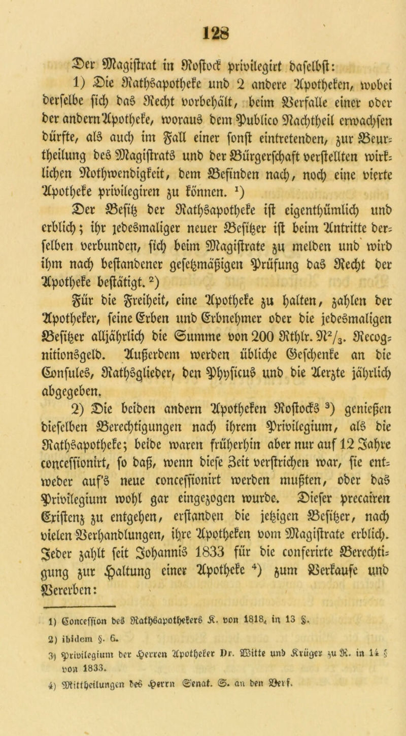 ®er 9Wagijh*at in 9?oflocf prioilegirt bafctbfh 1) £)ie 9iatb§apotbefe unb 2 anbere SCpotbefcn, wobei berfelbc fid> baö 9ied;t oorbebätt, beim Verfalle einer ober ber anbcrn'2(pot()c!e, worauf bem ^Publico 9lad)ti)etl ctwadjfen bürfte, aB auch im §all einer fonfit eintretenben, gur S3eur= Leitung be§ SßtagiftraB unb ber 33ürgerfcbaft oerftellten wir!: liefen Slotbwenbigfcit, bem 83cftnben nad;, noch eine werte ‘2fyott)cfe primlegiren gu fönnen. 1) £)er SSeftfj ber 9iatb§apotbe!e ift eigentümlich unb erblich; ihr jebeSmaltger neuer S5cft^er ift beim Antritte ber: felben oerbunben/ fiel) beim SRagiftrate gu mclbcn unb wirb if)m nach beftanbener gefchmdßigen Prüfung ba3 3ted)t ber 2Cpott)efe beftätigt.2) §üt bie Freiheit, eine ‘tfpotbefe gu Ratten, galten bet 2fpotbefer, feine (£rben unb ©rbnebmer ober bie jcbeSmaligcn SSefifeer alljährlich bie (Summe »on 200 Sithtr. 9ft2/3* Siccogj nitionSgelb. 2lußcrbcm werben übliche ©cfd^enf’e an bie Gonfule§, SiatbSgüebcr, ben $Pb*)[icu3 unb bie 2£ergte jährlich abgegeben, 2) £>ie beiben anbern 2£potbefen SioftocB 3) genießen biefclben ^Berechtigungen nach ihrem spriwlcgium, aB bie 9iatb§apotbe!e; beibc waren früheren aber nur auf 12 Sabre conceffiontrt, fo baß, wenn biefe Seit v>erftrtd>cu war, fie cnt= weber auf 3 neue concefjtonirt werben mußten, ober baS $)rimlegium wobt gar eingegogen würbe, tiefer precairen (Eriftcng gu entgehen, erftanben bie jc^tgcn 33cfihcr, nach oielcn SBerbanblungen, ihre *2Cpptt>efcn oom SSJtagiftrate erblid;. Seber galjtt feit Sob^nnB 1833 für bie confcrirte S3erecl>ti= gung gut Gattung einer 2fyotf>e!c 4) gum 5öer!aufe unb Vererben: 1) gonceffion be$ 9tatf>8apotl;)e!er6 £. uon 1818, in 13 §. 2) ibidem §. 6. 35 «primlegium ber Jjjerrcn tfpotfjeEer Dr. ©Ute unb JCvitger j,u 9v. in 14 5 UOit 1833. 4) SPtitt^eitungen be$ Jperrn <£:cnat. ©. an ben Söevf.
