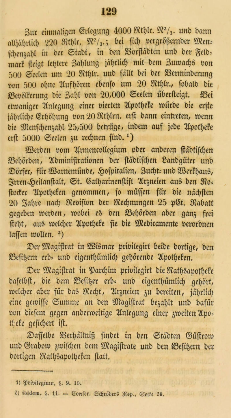 3ur einmaligen Erlegung 4000 öithlr. 9Z1 2/3. unb bann alljährlich 220 9W)lr. W2/3.; bei ftef) ocrgröfjernber Sttem fd)enjal)l in ber (Stabt, in ben 33or|Mbten unb ber gelb; mar! jteigt testete Ballung jährlich mit bem 3uwad)§ von 500 (Seelen um 20 3itl)lr. unb fallt bei ber SSerminberung »on 500 ohne tfufhörcit ebenfo um 20 Sithlr., fobalb bie föeoölferung bie 3al)l Mit 20,000 Seelen überfteigt. S5et etwaniger Anlegung einer vierten 2Cpotl;et’e würbe bie erjtc jährliche Erhöhung von 20 Sitarn. er|i bann eintreten, wenn bie SDtenfcbenjahl 25,500 betrüge, inbern auf jebc 2lpotf)cfe erft 5000 Seelen 51t rechnen finb.x) ©erben 00m 2£rmcncollegium ober anberen ftäbtifeben 33ebörben, 2lbminijtrationcn ber ftäbtifct>ert Sanbgütcr unb Dörfer, für ©antemünbe, ^ofpitalien, Bucht; unb ©erfbauä, Srren:§eilanjtalt, St. (Satharincnftift ^neien auö ben 9?o= ftoefer 2lpotl)e!en genommen, fo müffen für bie näcbjfen 20 Sal)re nad) SJcoifton ber ^Rechnungen 25 p@t. Rabatt gegeben werben, wobei c3 ben 33ef)örben aber ganj frei fleht, au3 welcher 2lpothefe fte bie ©ebicamente oerorbnen taffen wollen. 2) £>cr Sfltogt'flrat in ©i§mar prioilegirt beibe bortige, ben S5eft^ern erb; unb eigentümlich gebörenbe 2tpott>efen. ©er SJtagiflrat in ^)ard?im prioilcgirt bie 9?atb3apotbefe bafclbft, bie bem 23eft%er erb; unb cigcntbümlicb gehört, welker aber für baS Siecht, Tlrjneicn 511 bereiten, jährlich eine gewiffe Summe an ben SÄagiftrat befahlt unb bafür non biefem gegen anberweitige Anlegung einer gwetten Tfyio; tl;cfe gefiebert ift. ©aflelbc S3erhältnifj finbet in ben Sta'btcn ©üflrow unb ©rabow jwifcheit bem ©agiflrate unb ben fi3cft^ern ber bortigen Siatböapotbefen galt. 1) ^riüilegium, §. 9. 10. 2) ibidem, §. 11. — Genfer. ©<&töber$ 5Kev>., (Seife 20.