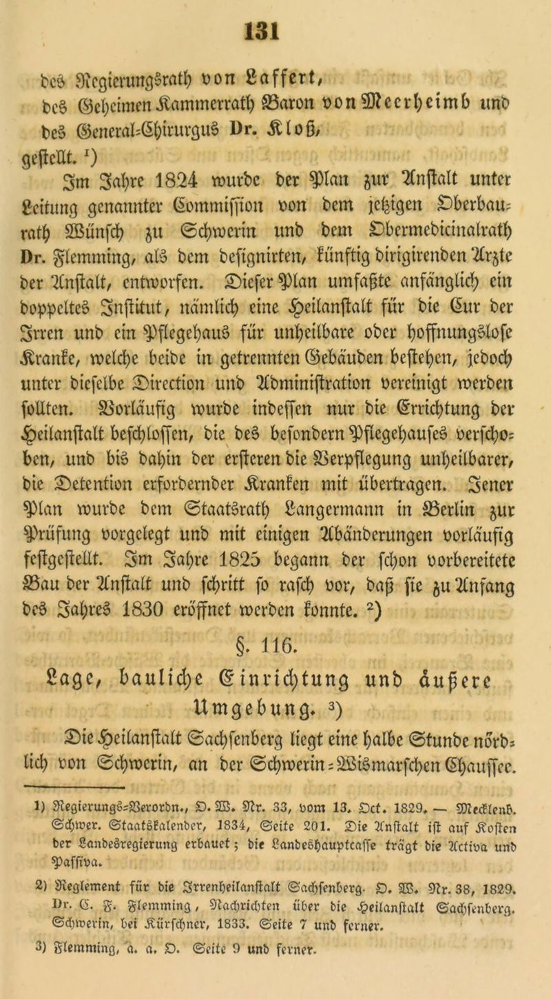 beb SicgierungSrath t>on ßaffcrt# bcS ©ehcimen Äammerrath 83aron oonSRccrheimb «nt» bcS ©enerabE&trurguS Dr. itloß, gejlcUt. O 3m 3al)re 1824 würbe ber Pan gur 2Cnflalt unter geitung genannter ßommifjton oon bem je^tgen überbau; ratb Sßünfcb ju (Schwerin «nb bem £>bcrmebicinalratb Dr. gtemmmg, aB bem befignirten, fünftig btrigirenben ‘2trjte ber 2tnjtalt, entworfen. Sicfcr Pan umfaßte anfänglich ein boppelteS Snftitut, nämlich eine Ipeilanjtalt für bic Eur ber Srrcn «nb ein piegehaiB für unheilbare ober fyoffnung&ofe itranfe/ welche beibe in getrennten ©ebäuben befielen, jebod; unter btcfclbe ^Directton unb 2£bminiftration bereinigt werben foütcn. Vorläufig würbe inbeffen nur bie Errichtung ber ^eilanftalt befchloffen, bie be$> befonbern piegehaufes? üerfcl;o= ben, unb bB bahin ber erfteren bie Verpflegung unheilbarer/ bie Retention erforbernber Oranten mit übertragen. Sener Pan würbe betn ©taaBrath ^angermann in S3erlin jur Prüfung oorgelegt unb mit einigen 2Cbänberungen vorläufig feftgcjtellt. 3m Sabre 1825 begann ber fd)on vorbereitete S3au ber 2lnftalt unb fchritt fo rafch oor, baß fte ju Anfang bc3 SahreS 1830 eröffnet werben fonnte. 1 2) §. 116. 2agc, I>aulid)e Einrichtung unb äuperc Umgebung. 3) Sie $eilanjlalt ©achfenberg liegt eine halbe ©tunbe norb* lieh t-on ©chwertit, an ber Schwerins^BmarfchenEhauffec. 1) 3tegierungö=23erorbn., £>. 2B. STCr. 33, Dom 13. £)ct. 1829. — «Dtecficnb. ©<3&wer. ©taatSBatenber, 1834, ©eite 201. ©ie ffnfiatt ifl auf Äojlen ber Sanbeöregierung erbauet 5 bie ßanbee&auptcaffe trägt bie tfetina unb spafftna. 2) ^Reglement für bie Stren&eilanfialt ©adjfenberg. £). 255, 9Zr. 38, 1829. I>r. (5. g. gtemming, 9tad;rid)ten über bie Jpeilanflalt ©adjfenberg. @d)»erin, bei Äürf^ner, 1833. ©eite 7 unb ferner. 3) glemming, a. a, D. (Seite 9 unb ferner.