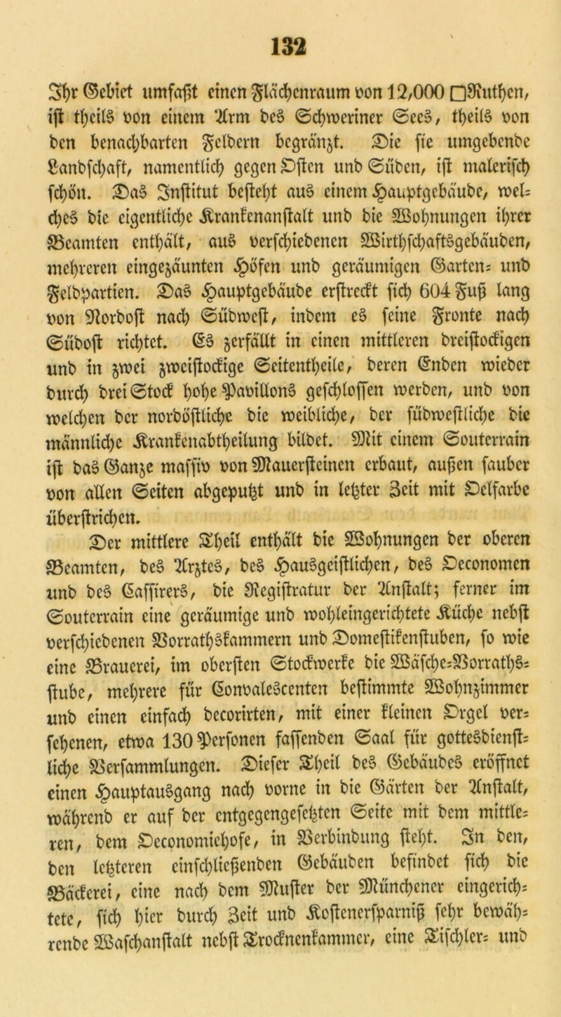 Sp©ebiet umfaßt einen Slächcnraum oon 12,000 OSfuthen, ifl tl)ct(§ oon einem ‘^Irm be3 Schweriner ©ce§, theitö t>on ben benachbarten Seibern bcgränjt. £>ic fte umgebenbe Sanbfchaft, namentlich gegen £>ffcn unb ©üben, iff malcrifch fd)ön. £)a$> Snffitut befielt au$ einem £auptgcbäube, weis d)c§ bie eigentliche Äranfenanffatt unb bie SEßohnungen ihrer ^Beamten enthält, aus? oerffhiebenen SäEBirtbfdjaftSgebäuben, mehreren cingejäunten £öfen unb geräumigen ©arten; unb gclbpartien. £>a$ §au^tgebäube erftrecPt ftd> 604 Suß lang oon 9torboff nad) ©übweff, inbem e§ feine gronte nach ©uboft richtet. ©3 verfällt in einen mittleren breijtocfigen unb in jwei jweiftoefige ©eitentheile, beren ©nben wieber burch brci©tod hohe ^aoiüonS gcfchloffen werben, unb oon welchen ber norböjllicße bie weibliche, ber fübwefflidje bie männliche Äranfenabtheilung bitbet. SDftt einem ©outerrain ift ba§ ©anje maffw oon 9flauerffeincn erbaut, außen fauber oon allen ©eiten abgepufct unb in lebtet* Seit mit Öelfarbc überffrichcit. £)er mittlere SEheit enthält bie Wohnungen ber oberen ^Beamten, be§ 2tr§te§, bc§ £au§gcifflid;en, be§ £)economen unb beB GafjtrerS, bie Stegiffratur ber 2lnffalt; ferner im ©outerrain eine geräumige unb wohleingerichtete Äücßc nebff oerfchicbcnen S5orrath§Pammern unb &omeffifenffuben, fo wie eine SSrauerei, im oberjlen ©toefwerfe bie 2Bäfche;SSorrath§- ftubc, mehrere für ©onoaleBccnten beffimmte Sßohnjimmer unb einen einfach becorirten, mit einer f leinen £>rgcl oer; fehenen, etwa 130 ^erfonen faffenben ©aal für gotteSbicnff; liehe SScrfammlungen. tiefer Sheil be§ ©cbäubeS eröffnet einen £auptau§gang nach oorne in bie ©ärten ber ‘Knftatt, währenb er auf ber entgegengefefeten ©eite mit bem mittler ren, bem £)economichofe, in SSerbinbung fleht. Sn ben, ben letzteren cinfchticßenben ©ebäuben befinbet ftch bie «Bäcferef, eine nad) bem Puffer ber Münchener cingcrich; tetc, fich h^r burch Seit unb ßoffenerfparniß feßr bewä'h= renbe ©afchanffalt nebff Srocfnenfammcr, eine £ifd)lcr; unb