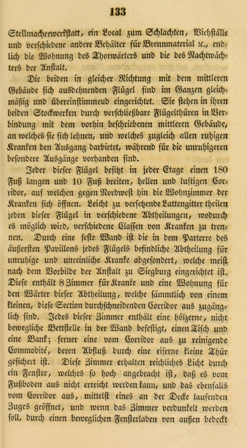 ©tellmacherwcrfjtatt, ein Socal 5um ©flachten , SSiel;ftdlIe unb üerfdjtebene anbere S5ct>dlter für Brennmaterial ?c., cnb= lict> btc Söol^nung bcS £l)orroärtcr$ unb bic bcS 9^acf>tn>d'ct>= tcrS ber 2lnftalt. Die beiben in gleicher Dichtung mit bem mittleren ©ebäube ftch auSbchnenben glügcl ftnb im ©an$cn glctcl>- mäßig unb übereinftimmeub eingerichtet, ©ie ftehen in ihren beiben ©toefwerfen burch tterfchüeßbarc glügelthüren in Ber: binbung mit bem vorhin befchriebencn mittleren ©ebäube, an welches fte [ich lehnen, unb welches zugleich allen ruhigen Äranlen ben SCuSgang barbietet, währenb für bie unruhigeren befonbere 2CuSgänge vorhanben ftnb. Seber biefer Flügel befifct in jeher ©tage einen 180 guß langen unb 10 gufj breiten, gellen unb luftigen ©or= ribor, auf welchen gegen Sftorbweft hin bie SBohn&immcr ber Äranlen ftch offnen. Seicht $u »erfe^enbe Sattengitter theilen leben biefer glügcl in oerfchiebcne TCbtheilungen, woburd) eS möglich wirb, ocrfchiebene ©laffen oon Äranfen $u tren= nett. ©urch eine fejle Söanb ijt bie in bem parterre bcS dußerjten sPav>itlonS jebeS glügelS beftnbltche 2lbtheilung für unruhige unb unreinliche Äranfe abgefonbert, welche meijl nach bem Borbtlbe ber ‘Änjtalt $u ©iegburg eingerichtet ift. £iefe enthält 8 Simmer für^ranfe unb eine SSohnung für ben SBärtcr biefer Äbtheilung, welche fämmtlich oon einem flehten, biefe ©ection burchfchneibenben ©orribor auS §ugäng= lieh ftnb. SebeS biefer Bimmer enthält eine hbljerne, nicht bewegliche Bettjtelle in ber 2Banb befeftigt, einen &ifch unb eine Banf; ferner eine oom ©orribor auS $u reinigenbe ©ommobite, bereu Abfluß burch eine eiferne fleine £l)ür gefiebert ift. Stofe Zimmer erhalten reichliches Sicht burd) ein genjter, welches fo hoch angebracht ift, baß eS »om gußbobeit auS nicht erreicht werben fann, unb baS ebenfalls oom ©orribor auS, mittelft eines an ber S)ecfe laufenben 3ugcS geöffnet, unb wenn baS Bimmer oerbunfclt werben fall, burch einen beweglichen genftcrlaben oon außen bebccft