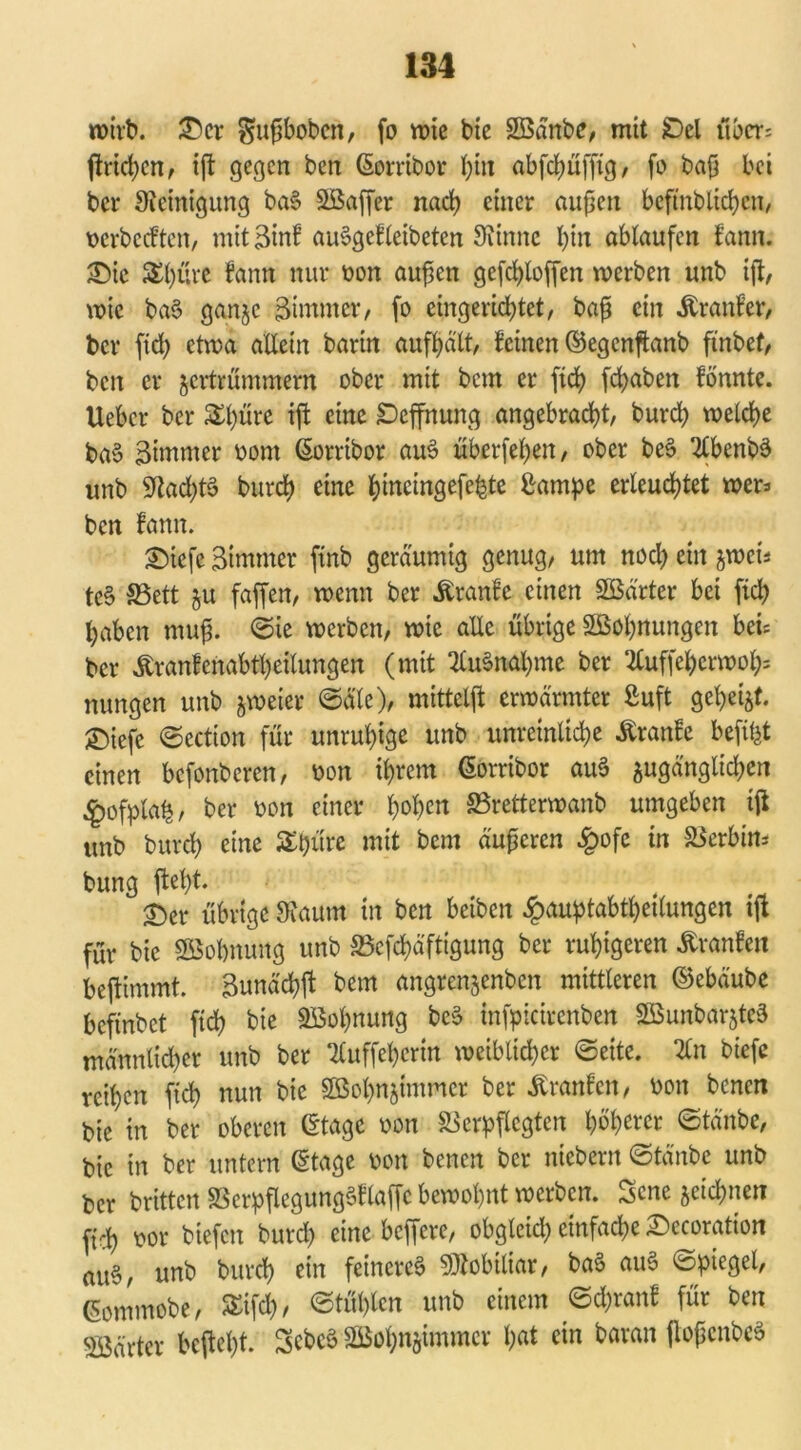 wirb. £>er ^upbobcn, fo wie bie Söänbe, mit £)el über: ftridjen, ift gegen ben (Sorribor bin abfdjüfftg/ fo bap bei ber Steinigung ba§ SBaffer nach einer außen beftnblichcn, berbeeften, mit 3inf auSgefletbeten Siinnc l)in ablaufen fann. 3Me $t)üre fann nur bon außen gefcfjloffen werben unb ift, wie ba$ ganje Zimmer, fo eingerichtet, bap ein Äranfer, ber ftd; etwa allein barin aufhält, feinen ©egenftanb ft'nbef, ben er jertrümmern ober mit bem er ftd? fcf>aben fönnte. Uebcr ber £l)üre iß: eine SDcffnung angebracht, burd) welche ba§ 3immer bont (Sorribor au$ überfehen, ober beS 2lbenb3 unb StadjtS burch eine hincingefe^te Barnpe erleuchtet wer: ben fann. £)icfc Btmmer finb geräumig genug, um noch ein jwets te§ S3ett ^u faffen, wenn ber Äranfe einen Sßä'rter bei fiel; haben mup. ©ie werben, wie alle übrige ^Bohnungen bei: ber Äranfcnabtheilungen (mit 2£u§nal)me ber 2luffeherwoh= nungen unb zweier ©äle), mittelft erwärmter Buft gehest, ©iefe ©ection für unruhige unb unreinliche Äranfe beft^t einen befonberen, bon ihrem (Sorribor auS sugänglidjen £ofpla£, ber bon einer hohe« SSretterwanb umgeben ifl unb burch eine Schüre mit bem äuperen £ofe in Verhüt* bung fleht. £)er übrige Staunt in ben beiben £auptabtheilungcn ift für bie SBobmutg unb Vcfd)äftigung ber ruhigeren £ranfeti beftimmt. Bunächft bem angrenjenben mittleren ©ebäube befindet fich bie Wohnung beS infpicirenben 2Bunbar$teS männlicher unb ber ‘Kuffehertn weiblicher ©eite. %n biefe reihen ftd) nun bie SBohnsimmcr ber Äranfcn, bon benen bie in ber oberen (Stage bon Verpflegten höherer ©tättbe, bie in ber untern (Stage bon benen ber niebern ©tänbe unb ber britten VerpflegungSflaffe bewohnt werben. Scne jeichnen fich bor biefen burd) eine belfere, obgleid; einfache Sccoration au§, unb burch ein feineres Mobiliar, baS auS ©piegel, ßommobe, Sifd), ©tühlen unb einem ©d)ranf für ben härter bcftel)t. SebcS SBohnjimmcr hat ein baran jloßcnbeS