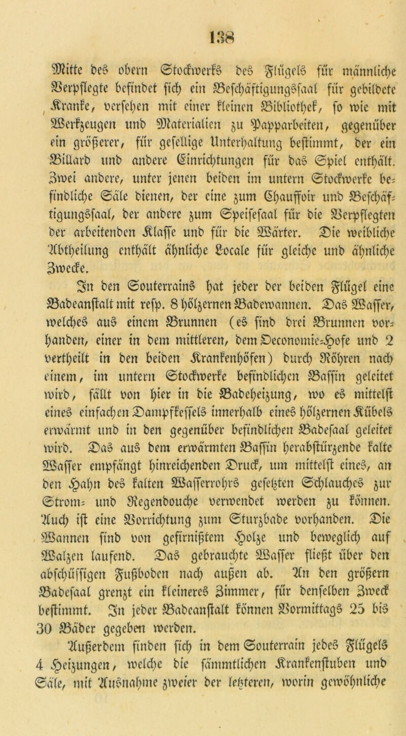 SKitte beS obern ©tocFwerFS beS glttgelS für männliche Verpflegte bcftnbct ftch ein VefchäftigungSfaal für gebilbete ÄranFe, ücrfcfjen mit einer Fleinen JBibliotheF, fo wie mit VSerFjcugen unb Materialien ju ^a^parbeiten, gegenüber ein größerer, für gefcüige Unterhaltung beftimmt, ber ein SBillarb unb anbere Einrichtungen für baS ©piel enthält. 3wei anbere, unter jenen beiben im untern ©tocFwerFc be= fmbtichc ©äle bienen, ber eine jum ßhauffoir unb 5Bcfd;äf; tiguitgSfaal, ber attbere jum ©pcifefaal für bic Verpflegten ber arbeitenben klaffe unb für bie SBärtcr. £)ie weibliche TCbtheilung enthält ähnliche Bocale für gleiche unb ähnliche SwccFe. Sn ben ©outerrainS h^t jeher ber beiben ginget eine Vabeanftalt mit refp. 8 hölzernen SBabewannert. £)aS SBaffer, welche^ auS einem Vrunnen (eS finb brei SBrumten vor; hanbert, einer in bem mittleren, bem SDeconomie^ofe unb 2 vertheilt in ben beiben jtranfenhöfen) burd) bohren nad) einem, im untern ©tocFwerFe beftnblichcn SSafftn geleitet wirb, fällt von hier in bie Vabcheijung, wo eS mitteljt eines einfachcn£)ampffcffelS innerhalb eines hbljernen^übclS erwärmt unb in ben gegenüber beftnblichcn Vabefaal geleitet wirb. £>aS auS bem erwärmten Vaffin herabftür$enbe Falte Söaffer empfängt hinreichenben S'rucF, um mittelft eines, an ben §al)n beS Falten SöafferrohrS gefeilten ©d;lauchcS jur ©tront; unb 3iegenboud>e verwenbet werben ju Fonnen. 7fud; ift eine Vorrichtung jum ©tur^babe vorhanben. £)ie SBannctt ftnb von gefirnißtem §olje unb beweglich auf Sßaljen laufenb. £)aS gebraudjte SBaffcr fließt über ben abfehüfftgen gußboben nach außen ab. 2ln ben großem JBabefaal grenjt ein FlcinercS Bünmer, für bcnfelben 3wecF beftimmt. Sn jeber VabcanjFalt Fonnen Vormittags 25 bis 30 Väber gegeben werben. ■tfußerbent ftnbcn ftch in bem ©outerrain jcbeS Ringels 4 ^>eijungen, welche bic fämmtlichen ätranFcnftuben unb ©äle, mit Ausnahme jrneier ber lefeferen, worin gewöhnliche