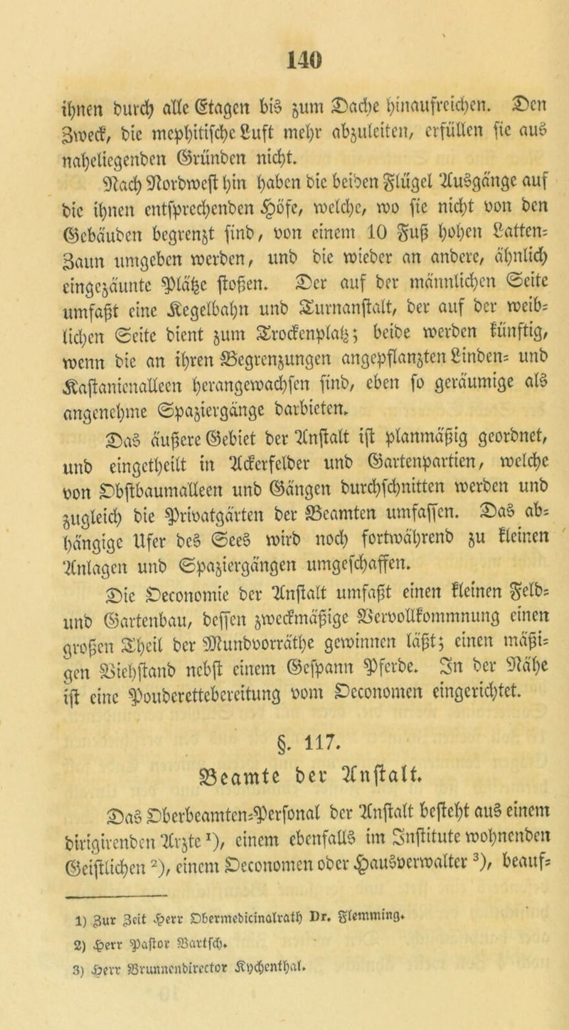 ihnen burch alle (Stagen bi§ gum £)acbe I;inaufretd)cn. £>en gweef, bic mc!p^>ttifc^c Suft mehr abzuleiten, erfüllen fic auö napeliegcnben ©rünben nicht. Wad) -?totbweft pin haben bic beiben Flügel ‘2lu§gängc auf bic ihnen entfpreepenben §öfe, welche, wo ftc nicht oon ben ©cbö'uben begrenzt finb, oon einem 10 guß hohen Sattem 3aitn umgeben werben, unb bie wicber an anbere, ähnlich eingezäunte spiäpc flößen. £>cr auf ber männlichen ©eite umfaßt eine Kegelbahn unb Surnanftalt, ber auf ber weife ließen Seite bient 511m Srockenplap; beibe werben lünftig, wenn bie an ihren Begrenzungen angepflanzten fiinben= unb Äajtanienallecn perangewadpfen ftnb, eben fo geräumige aß angenehme Spaziergänge barbieten, £>a§ äußere ©ebiet ber TCnffcait i(l planmäßig georbnet, unb eingekeilt in ‘tfcfcrfclber unb ©artenpartien, welche mx Dbjtbaumafleen unb ©ängen burchfchnitten werben unb zugleich bie $rfoatgärten ber Beamten umfajfen. £a§ ab* hängige Ufer be§ See§ wirb noch fortwäprenb zu Seinen Anlagen unb Spaziergängen umgefchaffen. £)ic Deconomie ber Tbnftalt umfaßt einen kleinen gclfe unb ©artenbau, beffen zweckmäßige Beroollfommnung einen großen Sheil ber SDtunboorrätpe gewinnen läßt; einen mäßU gen Biepftanb nebft einem ©efpann ^ferbe. Sn ber 9täpe ijt eine ^oubcrcttcbcrcitung Dom £>economen eingerichtet. §. 117. Beamte bet 2Cnfialt. Dberbeamten^erfonal ber Entfalt betf ept aiß einem birigirenben TCrzte*), einem ebenfalls im Sntfitute wopnenben ©ciftltcpcn1 2), einem Deconomen ober §auoöcrwalter3), beaufs 1) 3ur 3cit Qacv Dfcermebtcmalrfttf) Dr. gtentming* 2) £err ^aftor SBavtfcf), 3) -öevr Sßvunncnbirector