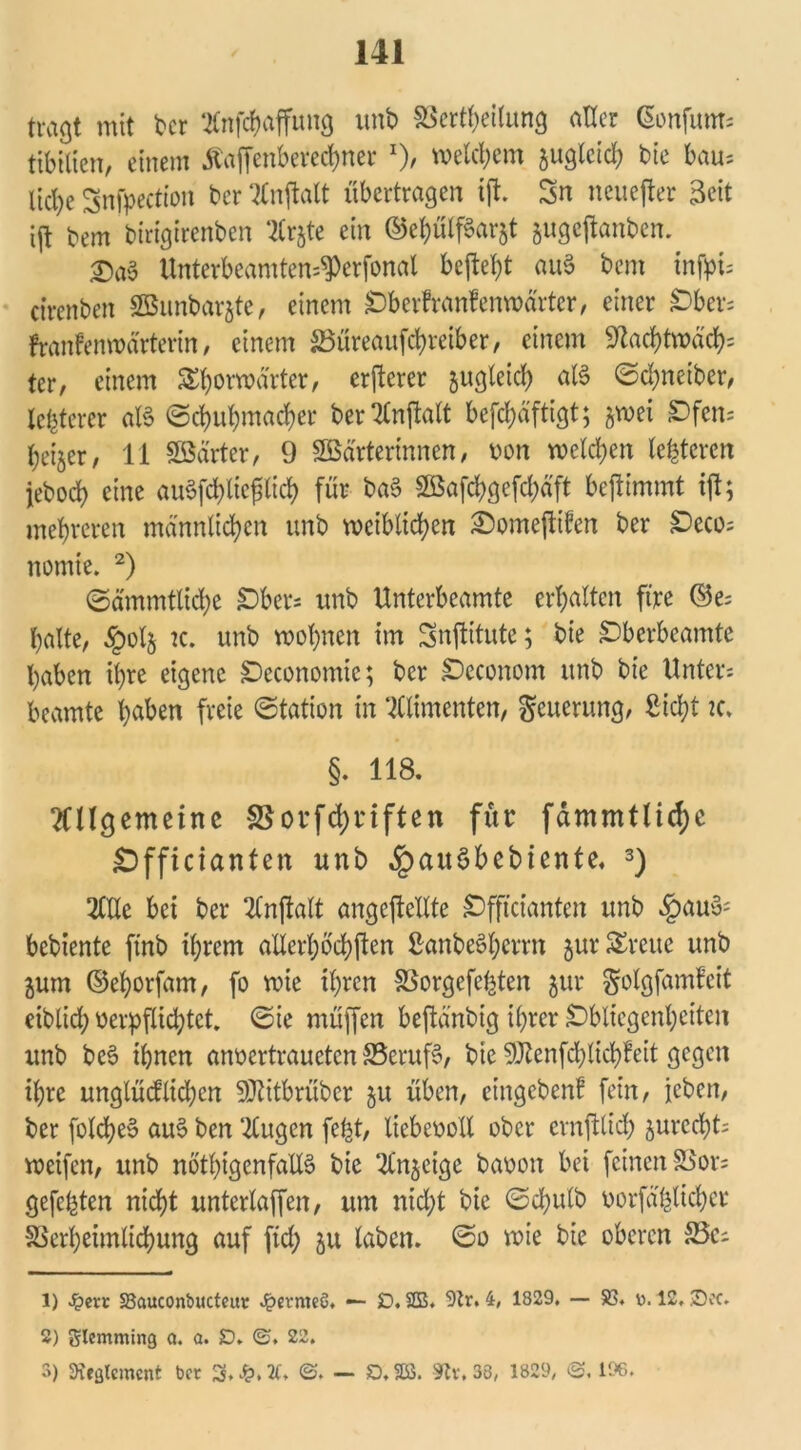 tragt mit ber Anfchaffuug unb Verkeilung aller Gonfum; tibtlien, einem tfaffenberechner *)/ meinem juglctd; bie bau- liche Snfpection ber Anjtalt übertragen ift. Sn neuefter Seit ijt tem birigirenben Arjte ein ©ehülfSarjt jugeftanben. £)a3 Unterbeamten=$erfonal bejW)t au§ bem infpt= ctrenben SBunbarjte, einem Oberfranfenwärtcr, einer Obers franfenwä'rterin, einem S5üreaufd?reiber, einem «Nachtwache tcr, einem &horwä'rter, crftcrer zugleich alS <5d;neiber, letzterer aB (Schuhmacher ber Stnftatt befd;äftigt; ^wei Ofen- heijer, 11 SSärter, 9 Söärterinnen, von welchen lederen jebod) eine auSfchlicftich für baS 2öafchgefd;äft befümmt tft; mehreren männlichen unb weiblichen £)omejti?en ber Oeco; nomte. 1 2) ©ämmtlidje Obers unb Unterbeamte erhalten ft're ©e= halte, §olj k. unb wohnen im Snftitute; bie Oberbeamte haben ihre eigene Oeconomie; ber Oeconom unb bie Unter; beamte haben freie «Station in Wimenten, Neuerung, Sicht 2C. §. 118. Allgemeine Vorfdjnften für fämmtlid;e Officianten unb ^auöbebiente. 3) Alle bei ber Anjtalt angcftellte Offtcianten unb .£au3j bebiente ftnb ihrem allerhöchften Sanbeöherrn jur SEreue unb jum ©ehorfam, fo wie ihren Vorgefe^ten jur ^olgfamfeit eiblid; verpflichtet. «Sie müffen beftänbig ihrer Obliegenheiten unb beö ihnen anvcrtrauctcn S5eruf3, bie 9ttenfd)ticb!eit gegen ihre unglüdüdjcn Sttitbrüber gu üben, eingeben! fein, jeben, ber foldjeS auS ben Augen fefet, liebevoll ober crnfftich jurccht; weifen, unb nötigenfalls bie Anzeige bavon bei feinen Vor; gefegten nicht unterlaffen, um nicht bie «Schulb vorfählichcr Verheimlichung auf ftd; 51t laben. @0 wie bie oberen 35c; 1) %ext S3auconbucteut Jpermeö. — SD. SB. Str. 4, 1829. — 23. d. 12, ©oc. 2) glcmming Q. a. SD. ©. 22. 3) Reglement bet 3. ©. — D. SB. 9tv. 38, 1829, <S. 196.