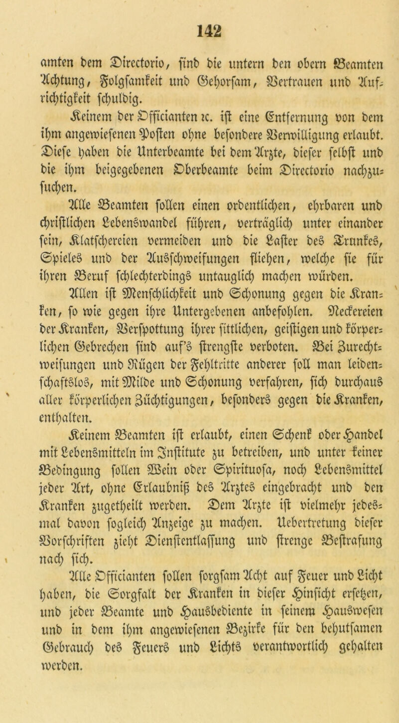 amten bem £>ircctorio, ftnb bie untern ben obcm ^Beamten Achtung, golgfamfeit unb ©eborfam, Vertrauen unb UCuf- ricbtigfeit fcbulbig. deinem ber £>fftcianten k. ift eine (Entfernung von bem ihm angewiefenen Soften ohne befonbere §3erwilligung erlaubt. £)iefe haben bte Unterbcamte bei bem 2Crjte, biefer felbft unb bie il)m beigegebenen £)berbeamte beim £)irectorio nad)äu; fucl;en. 2CIXc SBeamten follcn einen orbentlid)en, ehrbaren unb cfyrtftlicfyen SebenSwanbel fuhren, verträglich unter einanber fein, Älatfcbereicn vermeiben unb bie Safter be§ SSrtmfeS, ©pieleS unb ber 2Cu§fcbmeifungcn fließen, welche fte für ihren S3eruf fd)led)terbing§ untauglich machen mürben. TClXcn ift SDlcnfcfylicfyfeit unb ©d;onung gegen bte Jtran= len, fo wie gegen ihre Untergebenen anbefoblen. Redereien ber Uranien, SSerfpottung ihrer fittlicben, geijtigen unb fi>rper= lieben ©ebreeben ftnb auf’S ftrengfte verboten. 33ei 3ured;t= weifungen unb Siügcn ber §ehltritte anberer foXI man leiben- fcbaftStoS, mitSDUlbe unb ©cbonung verfahren, fid) burcbauS aller förderlichenZüchtigungen, befonberö gegen bie^ranfen, enthalten. Äeinem SBeamten ift ertaubt, einen ©eben! ober^)anbcl mit Lebensrnitteln im Snjtitute ju betreiben, unb unter feiner SSebingung foXXen SBein ober ©pirituofa, noch Lebensmittel jeber irt, ohne (Erlaubnis beS SfrjteS etngebradjt unb ben Äranfen jugetbeilt werben. £)em 2lrjte ift vielmehr jebeSs mal bavon fogteieb Tlnjeige ju machen. Uebertretung biefer SBorfcbriften jiet)t £>ienftcntlaffung unb ftrenge SBeftrafung i nach fteb. Tille Sfftcianten foHen forgfam Tld)t auf $cuer unb Steht haben, bie ©orgfatt ber Äranfen in biefer ^)inftd;t erfc^en, unb jeber SSeamte unb ^auSbebtente in feinem ^auSwefen unb in bem ihm angewiefenen SBejirfe für ben bebutfamen ©ebraueb beS geucrö unb Lichts verantwortlich gehalten werben.