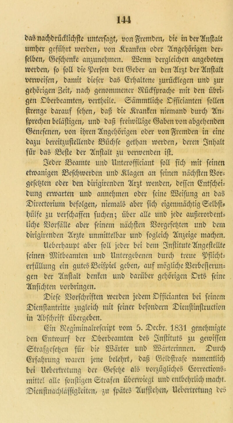 baS nachbrücflichfte unterfagt, von^remben, bie mberAnftalt umher geführt werben, von Äranfen ober Angehörigen bers felhen, ©efchenfe anjunchmen. Sßcnn bergletchen angeboten werben, fo foll bte ^Perfon ben ©eher an ben Arzt ber Anflalt verwetfen, bamit btefer baS ©rhaltene zurücflegen nnb zur gehörigen 3cit, nach genommener 9iüdfprache mit ben übri= gen £)berbcamtcn, verthcile. ©ämmtliche SDfftcianten foltert ftrenge barauf fehen, bafj bie Uranien niemanb burch An= fprechen betätigen, unb baß freiwillige ©aben von abgehenbett ©enefenen, von ihren Angehörigen ober von§remben in eine bazu bereitzuflellenbe 83üd)fc gethan werben, beren Inhalt für baS Sßefte ber Anftalt zu verwenben ift. Seber Beamte unb Unterofftciant fo'U ftch mit feinen etwanigen 33efd)werben unb Klagen an feinen nä'chften S3or; gefegten ober ben birigtrenben Arzt wenben, beffen ©ntfehei; bung erwarten unb annehmen ober feine Söcifung an baS £)irectorium befolgen, niemals aber ftch eigenmächtig ©elbjts hülfe zu oerfchaffen fuchen; über alle unb jebe außerorbent* liehe Vorfälle aber feinem ttäcbflcn SSorgefchten unb bent birigirenben Arzte unmittelbar unb fogleid) Anzeige machen. Ueberhaupt aber foll jeher bei bent Snftitute Angcftc'llte feinen SÜtitbeamtcn unb Untergebenen burch treue Pflicht; erfüllung ein gutes SSeiftücl geben, auf mögltdjeSSerbefjeruus gen ber Anwalt beulen unb barüber gehörigen £)rtS feine Anfichten Vorbringen. £>icfe Sorfchriften werben jebem £>fftcianten bei feinem £)tcnf!antritte juglcid) mit feiner befonbern £>tenjtinftruction in Abfchrift übergeben. ©in Siegimtnalrefcript vom 5. £)ecbr. 1831 genehmigte ben ©ntwurf ber SDbcrbcamtcn beS SnflitutS ju gewiffett ©trafgefefcen für bie SBärter unb Söärterinncn. 2)urd) ©rfahntng waren jene belehrt, baß ©elbjlrafc namentlich bei Uebertretung ber ©efe^e als vorzügliches ©orrcctionS; mittel alle fonftigen ©trafen überwiegt unb entbehrlich macht. •Dicnftnadüäfftgl'citen, zu fpätcS Aufflehm, Uebertretung beS