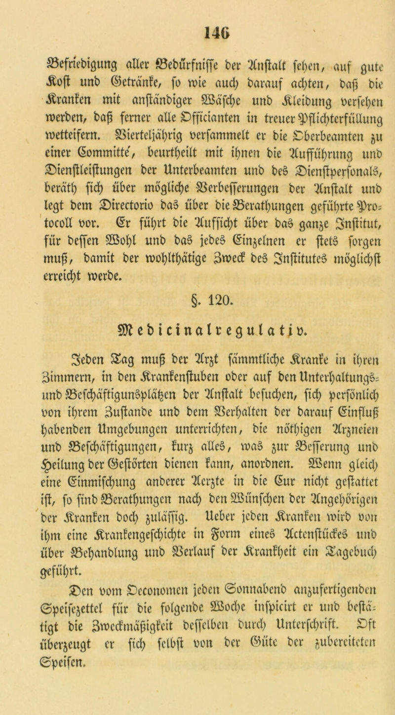 14G SSefriebigung aller föebürfniffc ber Unflate [eben, auf gute •Äoft unb ©etränfe, fo wie audj barauf achten, baj3 bte Äranfen mit anjlanbtger Söd'frf>c unb Äleibung berfehcn werben, baff ferner alle £)fficianten in treuer Pflichterfüllung metteifern. SSierteljährig berfammelt er bie £berbeamten 51t einer 60mm itte, beurteilt mit ihnen bie Aufführung unb SMenftleijtungen ber Unterbeamten unb be§ £)ienftperfonal$, berd'th ftch über mögliche SSerbefferungen ber Anftalt unb legt bem £)irectorio ba$ über bie SSerathungen geführte Pro; tocoXI bor. (£r führt bie Aufftcht über ba$ ganje Snjlitut, für beffen SBobl unb bas> jebeS ©injelnen er ftct§ forgen mujj, bamit ber wohltätige 3wec? be§ SnjlituteS möglichst erreicht werbe. §. 120. Sttebicinalregulatiü. Seben Sag muß ber Arjt fdmmtliche Äranle in ihren Zimmern, in ben Äranfenftuben ober auf ben Unterhaltung^ unb 33efchäfttgun§plähen ber Anftalt befuchen, ftch perfönlid; bon ihrem 3uftanbe unb bem Verhalten ber barauf (Sinfluß habenben Umgebungen unterrichten, bie nötigen Arzneien unb 33efchd'ftigungen, furj alles?, was? jur SSefferung unb Teilung ber ©ejtörtcn bienen fann, anorbnen. SBenn gleid; eine ©nmtfehung anberer Acrjte in bie Gur nicht gefhttet ift, fo ftnb ^Beratungen nach ben 2Bünfd;en ber Angehörigen ber Äranfen bod; julafftg. Ucber jeben Äranfett wirb bon ihm eine ^ranfengefd>td?te in §orm eines? ActenftüiM unb über SSehanblung unb Verlauf ber Äranlheit ein Sagebuch geführt. £>cn bom SDcconomcn jeben ©onnabenb an$ufertigcnbcit ©peifejettcl für bie folgenbe 2Bod)e infpicirt er unb bejld; tigt bie 3»ecfmäfjigfeit bcffclbeu burch Unterftrift. £>ft überzeugt er ftch fclbfl bott ber ©üte ber ^bereiteten Speifen.