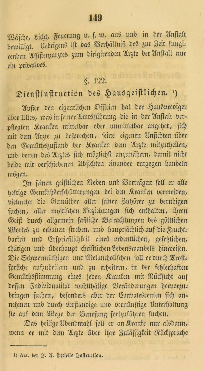 53äfd)c, Sicht, Neuerung u. f. w. auS unb in bcr Anftalt bewilligt. UebrigenS ijt baS SSerbaftni? bcS jur Seit fungU venben AfftifenjarjteS junt birigirenben Aijtc bet'Anftalt nuv ein privatives. §. 122. ©fenflinjlnictton beS ^au6geif!ltd)cn. *) Außer ben eigentlichen Sffteien h<ü ber £auSprcbtger überAUeS, waS in feiner Amtsführung bie in ber Anftalt vcr= pflegten Äranfcn mittelbar ober unmittelbar angehet, [ich mit bem Ar$te ju befprechen, feine eigenen Anfichten über ben ©emüth^sujtanb ber Äranfen bem Arjte mitjutheilen, unb benen beS ArjteS ftd> möglich^ anjunähem, bamit nicht beibe mit verriebenen Abfichten cinanber entgegen hattbeln mögen. Sn feinen geglichen Sieben unb Verträgen foll er alle heftige ©emütbSetfcbütterungen bei ben Traufen vermeiben, vielmehr bic ©emüther aller feiner 3ul)örer ju beruhigen fuchen, aller mpftifchcn ^Beziehungen ftch enthalten, ihren ©eift burch allgemein faßliche ^Betrachtungen beS göttlichen SBorteS 511 erbauen ftreben, unb hauptfächlicf) auf bte §rud)t= barfeit unb ©rfprießtichfeit eines orbentlidjen, gefe^lichen, thatigen unb überhaupt chrifflicheit SebenSwanbelS hrnweiferr. £)ic Schwermütigen unb SDtelancholifchen foll er burch SErofU fprüche aufzuheitern unb zu erheitern, in ber fehlerhaften ©emüthSftimmung eines jeben Uranien mit Stücfftcht auf beffen Snbivibualität wohltätige SScränberungen hervorzu= bringen fuchen, bcfonberS aber ber (SonoaleSccntcn ftd> an= nehmen unb burch öerftänbige unb vernünftige Unterhaltung fic auf bem 2Bege ber ©enefung fortzuführen fuchen. IDaS heilige Abenbmahl foll er an^ranfe nur alSbamt, wenn er mit bem Arzte über ihre guläfftgfeit Siücffprachc l) Act, bet X fppciellc Snfivuction.