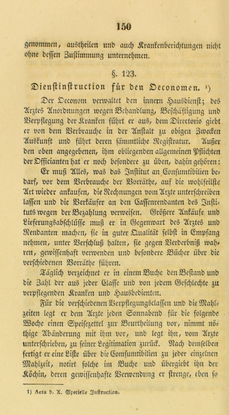 genommen, auStheilen unb and; &ranfenberid)tungen ntcl>t ohne beffen Buftimmung unternehmen. §. 123. ©ienftinftruction für ben £>economen. *) £>er Scconom verwaltet ben innern £au§bienß; bc§ 2Crjte§ 2Cnorbnungen wegen SSehanblung, 33efchäftigung unb Verpflegung ber Äranfen führt er au§, bem £>irectorio gicbt er von bem Verbraudje in ber 2Cnftalt ju obigen Bwccfeit 2lu§£unft unb führt bereu fammtltche Siegißratur. 2tußer ben oben angegebenen, ihm oblicgenben allgemeinen $)flid;ten berDfftciantenhat er noch befonbere $u üben, bahingehören: ©r muß 2Clte§, wa§ ba§ Snßitut an ©onfumtibtlien be* barf, vor bem Verbrauche ber Vorräte, auf bie wohlfetlfte 2trt wieber anfaufen, bie Siedlungen vom 2lrjte unterfchreiben laffen unb bie Verkäufer an ben ©affenrenbanten be§ 3nfti= tut§ wegen ber Vejahlung verweifen. ©rötere 2lnfdufe unb Lieferung§abfd)lüffe muß er in ©egenwart bc§ Sf^teS unb STenbanten machen, ftc in guter Qualität felbft in ©mpfang nehmen, unter Verfcpluß hölten, ftc gegen Verberbniß wah* ren, gewiffenhaft verwenben unb befonbere S3üd)er über bie verfchiebenen Vorrd'the führen. täglich verzeichnet er in einem Vucbc ben Veßanb unb bie 3al)l ber au$ jeber ©taffe unb von jebem ©efd;led?tc $u vcrpflegcnben Äranfen unb §au§bebienten. $ür bie verfchiebenen VerpflegungSclaffcn unb bie 9ttahl= feiten legt er bem 2lrjtc jcbeit ©onnabenb für bie folgenbe 23od)e einen ©pcifejettcl jur SScurthcitung vor, nimmt nb= tt)ige 2lbänbcrung mit ihm vor, unb legt ihn, vom 2Crjte unterfchricben, 511 feiner Legitimation jurüd. Stad; bcmfelben fertigt er eine Lifte über bie ©omfumtibiliett ju jeber einzelnen 9J?ahl§eit, notirt folche im S3ud)c unb übergiebt ihn ber Äbchin, bereu gewiffenhafte Verwcnbutig er ßrettge, eben fo