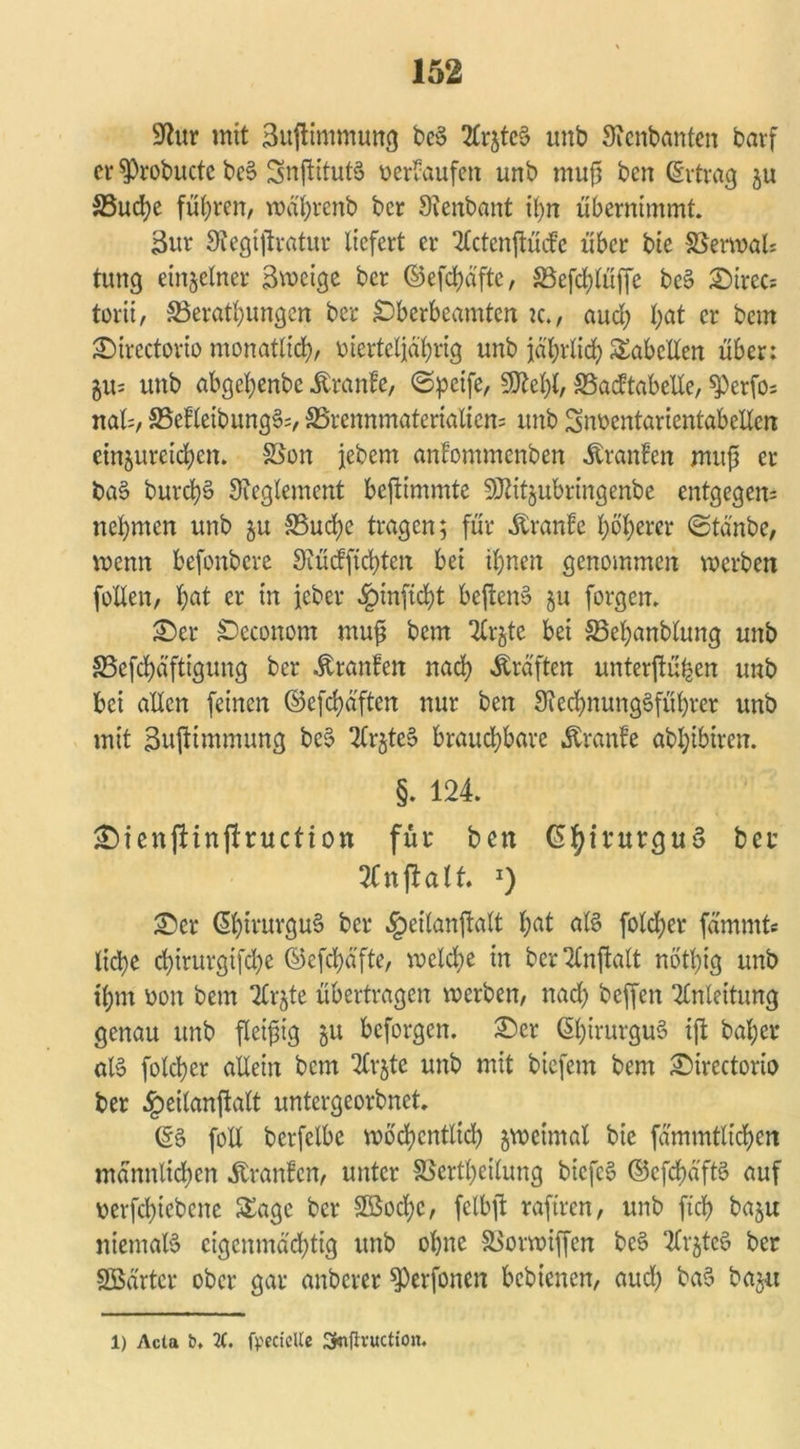Sfatr mit 3u(timmung be$ ErjteS unb Sienbanten barf er $probucte beS Snßitutä üerraufett unb muß ben (Ertrag ju S5ud}e führen, wä'hrenb bcr Stenbant ü)n übernimmt. 3ur Stegtßratur liefert er 2Cctenßü<fc über bie SSerwal* tung einzelner Swctge bcr ©efd)dfte, SBefdßüffe bc§ Sirec- torii, SSerathungen ber £)berbeamten k., aud; l;at er bem Sirectorio monatlich/ merteljährig unb jährlich Tabellen über: 5Us unb abgeljenbe .föranfe, <5pcife, 9M)t/ SBadtabelle, $)erfos na© SSefletbungc© ^Brennmaterialien* unb Sn&entarientabelten einjuretchen. SSon jebern anfommenben Äranfen muß er ba§ burchS Reglement beßimmte SRitjubringenbe entgegen* nehmen unb $u SBud;e tragen; für Äranfe höherer (Stä'nbc, wenn befonbere Stücfftchten bei ihnen genommen werben follen, hfll er m ieber §inficht beßem? §u forgen. Ser SDeconom muß bem 2£r^tc bei 33ehanblung unb SSeßhäftigung ber Äranfen nach Kräften unterßühen unb bei allen feinen ©eßhäften nur ben 3ied)nung3führer unb mit Bußtmmung be3 2Cr§te§ brauchbare Äranfe abhibiren. §. 124. SienjHnflruction für ben ©hivurguS ber Enjtalt. *) Ser (5htrurgu§ ber §eilanßalt ^at al§ folcher fammt« liehe dßrurgißhe ©efchäfte, welche in ber^lnßalt nötlßg unb ihm bon bem Tilgte übertragen werben/ nach beffen Anleitung genau unb ßeißig 51t beforgen. Ser ©hirurguS iß bal;et* al§ folcher allein bem 2trjte unb mit biefem bem Sirectorio ber §eilanßalt untergeorbnet. ©3 foll berfelbe wöchcntlid) zweimal bie fämmtltchen männlichen Äranfen/ unter SSertheilung bicfe$ ©efefjaftö auf berßhiebene Sage bcr 2öod;c, fclbß raftren, unb ftd) baju niemaB eigenmächtig unb ohne SSorwißen bc§ 2lr$te$ ber SBärter ober gar anberer ^erfonen bebtenen, aud) ba$ bajn