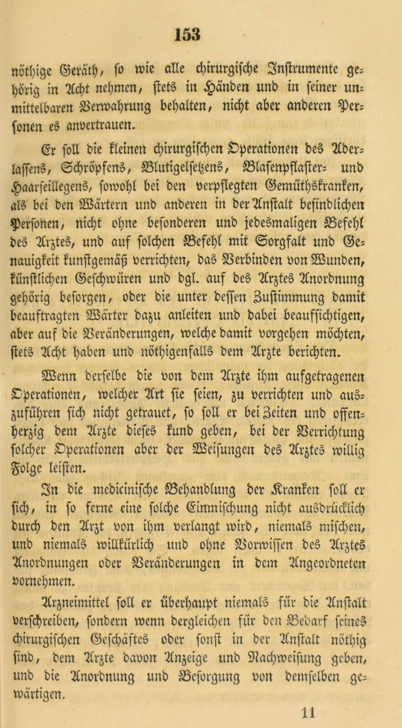 nötige ©erd'tb/ fo wie alle d)trurgtfd>e Snjtrumente ge; t)örig in Acht nehmen, ftct6 in £änben unb in feiner um mittelbaren SSerwabrung behalten, nicht aber anberen ^er= fonen eS anvertrauen. (Et foll bie kleinen chirurgifchen Operationen beS Aber; laffenS, (Schröpfen», 33lutigelfehenS, SSlafenpflafter; unb $aarfeillegenS, fowopl bei ben verpflegten ©cmütbSfranfen, als bei ben Söärtern unb anberen in ber Anftalt beftnblicbett ^erfoften, nid;t ohne befonberen unb jebeSmaltgen SSefebl beS AirzteS, unb auf folgen SSefebt mit (Sorgfalt unb ©c; nauigfeit funftgemajj verrichten, baS SSerbinben von SBunben, lünjtlicben ©efebwitren unb bgl. auf beS ArzteS Anorbnung gehörig beforgen, ober bie unter beffen äuftimmung bamit beauftragten SBarter baju anleiten unb babei beauffiebtigen, aber auf bie SSeränberungen, welche bamit vorgeben möchten, fietS Acht haben unb nötigenfalls bem Arzte berichten* Söenn berfelbe bie von bem Arzte ihm aufgetragenen Operationen, welcher Art ftc feien, 5« verrichten unb auS; Zufuhren fich nicht getrauet, fo foll er beizeiten unb offen; bergig bem Arzte biefeS funb geben, bei ber Verrichtung fold;cr Operationen aber ber SBeifungen beS ArzteS willig Solgc leijten. Sn bie mebicinifche S3ebanblung ber Äranfen foU er fich, in fo ferne eine foldje ©ittmifchung nicht auSbrücflicb burch ben 2Crjt von ihm verlangt wirb, niemals mifdjen, unb niemals willkürlich unb ohne Vorwiffen bcS ArzteS Anordnungen ober SSeränberungen in bem Angeorbneten vornehmen. Arzneimittel foll er überhaupt niemals für bie Anwalt vertreiben, fonbern wenn bergleicben für ben SBebarf feine» chirurgifchen ©efchdftcS ober fonffc in ber Anfralt nötl)ig ftnb, bem Arzte bavon Anzeige unb Sftacbweifung geben, unb bie Anovbnung unb SBcforgung von bemfelben ge- wärtigen. 11