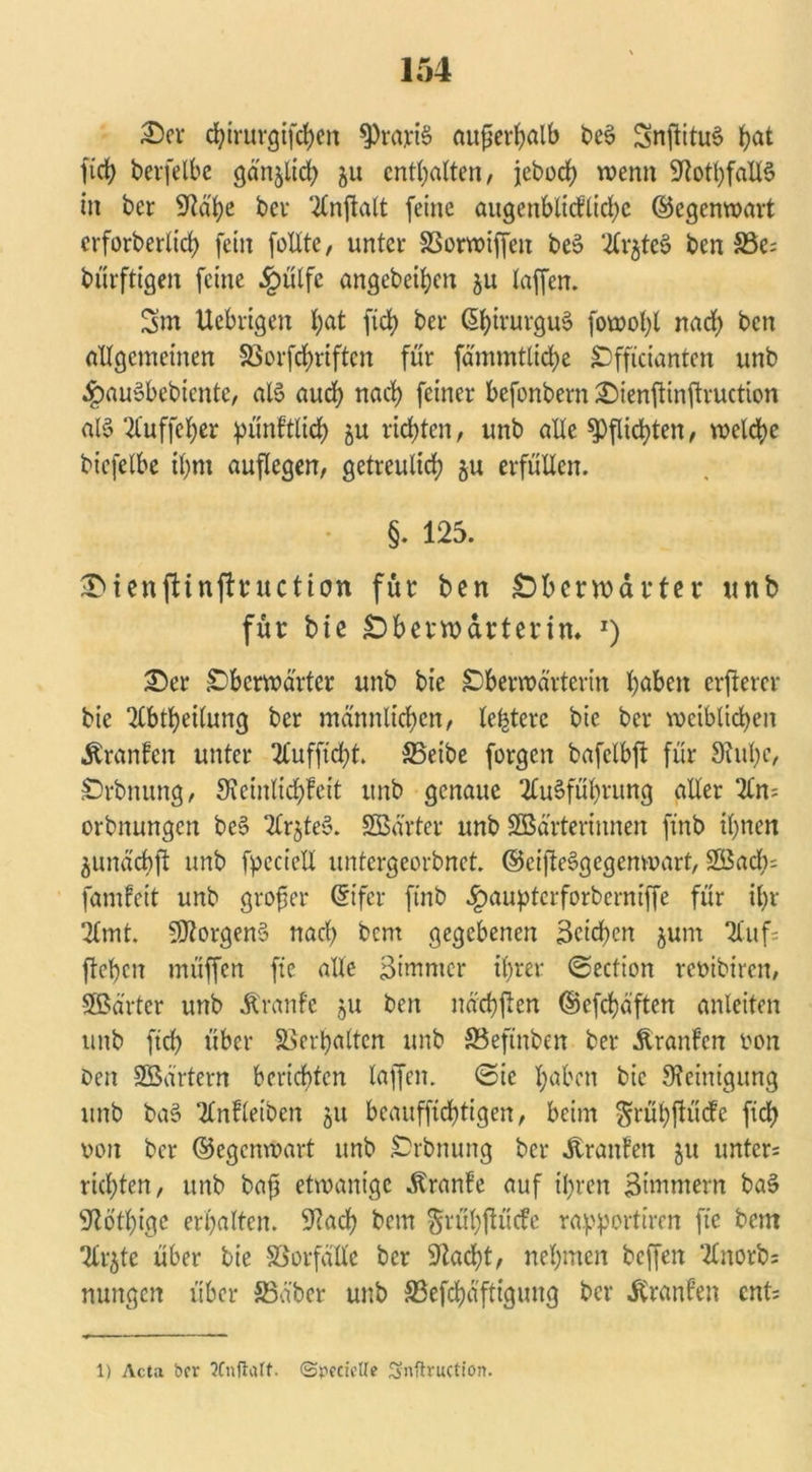 3>er chirurgifchen gratis außerhalb beS SnjtituS höt fich berfelbe ganjlich ju enthalten, jeboch wenn StothfadS in ber Stahe bev Anjtalt feine augenbticFlichc ©egenwart crforberltch fein fodtc, unter SSorwiffen beS Ar$teS ben S3e; bürftigen feine £ütfe ungebeten $u taffen. 5m Uebrtgen hat ftd) ber ßhivurguS fowotjl nad) ben altgemeinen 5ßorfrf>riftcn für fämmtliche Officianten unb ^auSbebicntc, alS auch nach feiner befonbern £)ienfttnflruction al§ Auffel;er pünFtlich 5U richten, unb ade Pflichten, welche bicfelbe ihm auflegen, getreulich §u erfüden. §. 125. £ienfUnfhuction für ben £)bcnt>artei* wnb für bie SDberwdrtertn* J) £)er Ob erwartet unb bie Otöerwä'rterin höben erfterer bie Abteilung ber männlichen, ledere bie ber weiblichen ÄranFcn unter 2Cufftd)t. S5etbe forgeit bafclbft für Stühe, Oddnung, SteinlichFeit unb genaue Ausführung ader An; orbnungen beS Ar§teS. SBä'rter unb SBä'rterinnen finb ihnen ^undchft unb fpccied untergeordnet. ©eifteSgegenwart, 2Sad); famFeit unb großer ©ifer finb .Ipaupterforberniffe für ihr Amt. SJtorgenS nach bern gegebenen Seichen jurn Auf; flehen müffen fte ade Simmer ihrer ©eefion rembiren, Sßärtcr unb Äranfe $u ben nächflen ©efchäften anleiten unb ftch über Verhalten unb S3efinben ber ÄranFcn ron Den SBärtern berichten taffen. (Sie höben bie Steinigung unb baS AnFletbcn 51t beauffichtigen, beim ^rühftücFe ftch von ber ©egenwart unb .Ordnung ber Traufen 51t unter; richten, unb baß etwanige ÄranFe auf ihren Simmern baS Stothige erhalten. Stach bern $rühftücfe rapportiren fte bem Arjte über bie SSorfddc ber Stacht, nehmen beffen Anorb; nungen über SSd'ber unb S3efchäftigung ber ÄranFen ent;