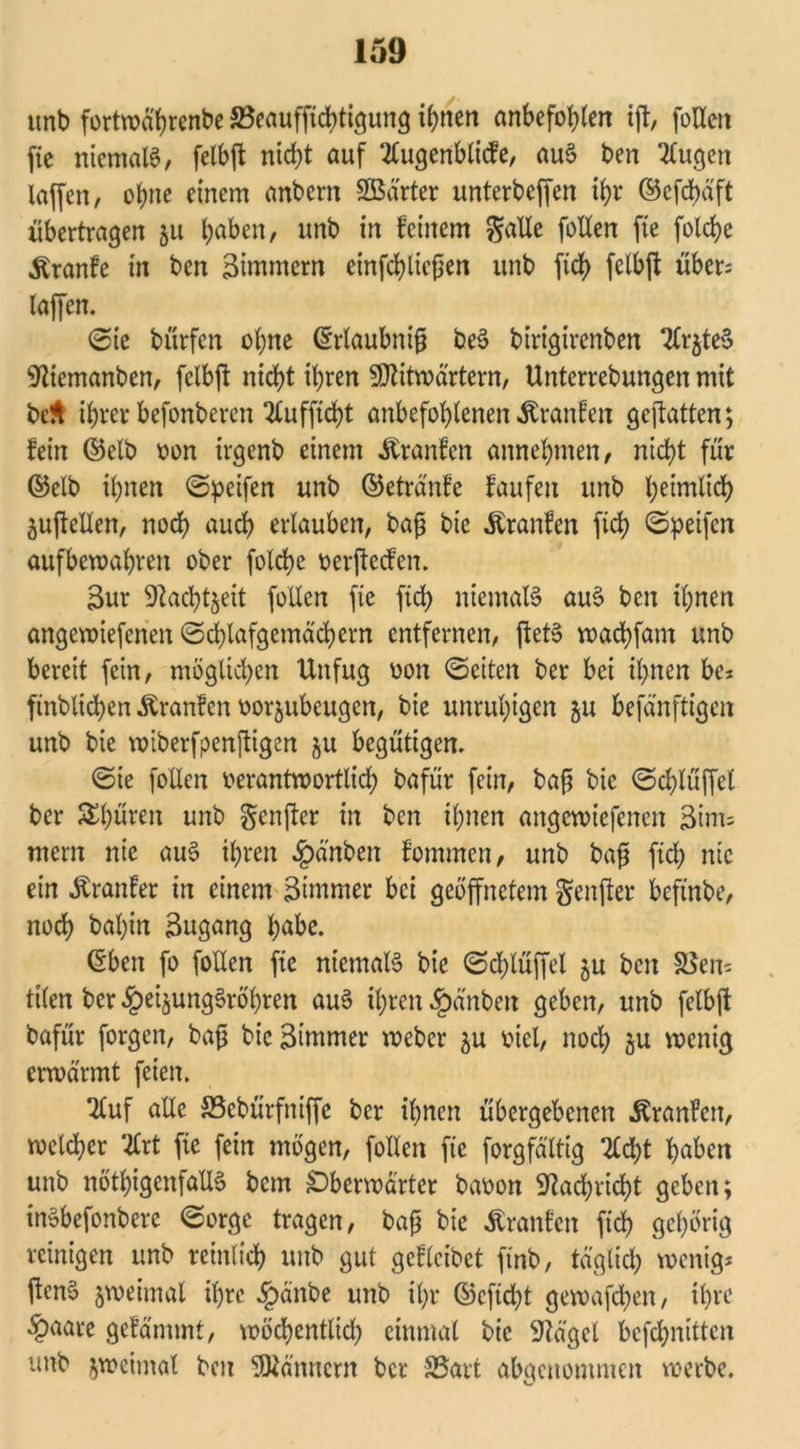 unb fortwä'hrenbe 33eauffichtigung innert anbefohlen ijt, follen fic niemals, felbft nicht auf TCugenbltcfe, auS ben klugen taffen, ohne einem anbern SBarter unterbeffen ihr ©efdjäft übertragen 511 haben, unb in feinem $alle follen fte folcf>e Trante in ben Zimmern einfchliefjen unb fich felbft über= taffen. ©ie bürfen ohne (Erlaubnis beS birigirenben 2(r$teS 9tiemanben, felbft nicht ihren Sttitwärtern, Unterrebungen mit be$ ihrer befonberen 2tufficht anbefohlenen Uranien gcjtatten; fein ©clb von irgenb einem Traufen annehmen, nicht für ©elb ihnen ©peifen unb ©eträ'nfe faufeu unb ^eirnltd^ juffellen, noch auch erlauben, bajji bie Traufen fich ©peifen aufbewahren ober folche verjtecfen. 3ur üftachtjeit follen fie fich niemals auS ben ihnen angewiefenen ©chlafgemächern entfernen, ftetS wachfam unb bereit fein, möglichen Unfug von ©eiten ber bei ihnen be* finblichen Uranien vorjubeugen, bie unruhigen 5U befänftigen unb bie wiberfpenftigen ju begütigen. ©ie follen verantwortlich bafür fein, baft bie ©chlüffel ber JKhüren unb genfter in ben ihnen angewiefenen Zim- mern nie auS ihren 4?a'nben fommen, unb baß fich nie ein Äranfer in einem 3tmmer bei geöffnetem genfter beftnbe, noch bal)in Zugang h^be. ©ben fo follen fic niemals bie ©chlüffel ju ben &5en= tilen ber §eijungSröl)ren auS ihren §änben geben, unb felbft bafür forgen, bafj bie Stornier weber 5U viel, noch ju wenig erwärmt feien. 2tuf alle SScbürfniffe ber ihnen übergebenen Äranlen, welcher %xt fie fein mögen, follen fie forgfältig %d)t haben unb nöthigenfallS bem £)berwarter bavon 9tachricht geben; inSbefonbere ©orge tragen, baß bie Äranfcn fich gehörig reinigen unb reinlich unb gut gcfleibct ftnb, täglich wenig* ftenS zweimal ihre §änbe unb ihr ©cftdjt gewafchen, ihre §aare gelammt, wöchentlich einmal bie klaget befchnittcn unb zweimal ben Männern ber SSart abgenommen werbe.