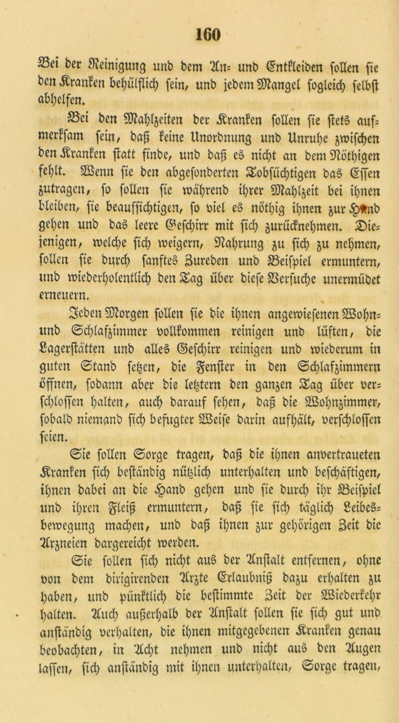 S5ci ber Steinigung unb bcm 2Crr- unb ©ntfleiben foEen fie bcn ^ronfen behülflid) fein, unb jebem Mangel fogleid) fctbfl abhelfen. S5ei ben SJtohlzciten bet Äranfen foEen fie jlefS auf; mcrlfam fein, baß feine Unorbnung unb Unruhe jn>ifd)en ben Äranfcn ftatt ftnbe, unb baß eS nicht an bem Stöthigen fel)lt. SÖSenn fie ben abgefonberten Sobfüd)tigen baS ©ffen Zutragen, fo foEen fie »ährenb ihrer SJtahtjeit bet ihnen bleiben, fie beauffichtigen, fo oiel c§ nöthig ihnen jur^tnb gehen unb ba§ leere ©efd)irr mit fich gurudtnehmen. 3Dtc= ienigen, »eld)e fich weigern, Nahrung 51t fich zu nehmen, follen fie burd) fanfteS Sureben unb SSetfpiel ermuntern, unb mieberholentlich ben Sag über tiefe SSerfuche unermübet erneuern. Scben borgen follen fie bie ihnen angcnüefenen 2öohn= unb (Schlafzimmer ooEfommen reinigen unb lüften, bie ßagerjtätten unb alles ©efd)irr reinigen unb roieberunt in guten ©tanb fe^cn, bie genjter in ben ©d)lafzimmern offnen, fobann aber bie le^tern ben ganzen Sag über oer= fdjloffen halten, auch barauf fehen, baß bie SBohnzimmer, fobalb niemanb fid) befugter SSBeife barin aufhält, oerfd)loffcn feien. ©ie foEen (Sorge tragen, baß bie ihnen anoertraueten Äranfen fich beftänbig nützlich unterhalten unb befchäftigen, ihnen babei an bie dpanb gehen unb fie burch il)r 33cifpicl unb ihren gleiß ermuntern, baß fie fich täglich SeibeS; bevoegung machen, unb baß ihnen zur gehörigen Seit bie Arzneien bargereicht »erben. ©ie foEen fid) nicht auS ber SCnftalt entfernen, ohne oon bem birigirenben tfrzte ©rlaubniß bazu erhalten zn haben, unb ^ünftltch bie befiimmte Seit ber SBieberfehr halten. 2Cuch außerhalb ber Tlnftalt foEen fie fich gut unb anftärtbig oerhalten, bie ihnen mitgegebenen Äranfen genau beobachten, in %d)t nehmen unb nicht aus ben klugen taffen, fid) anftänbig mit ihnen unterhalten, ©orge tragen,
