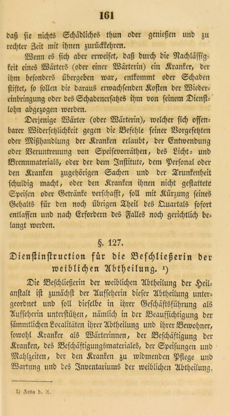 baß fte nichts ©chabltcheS tf)im ober genießen unb ju rechter Seit mit tl>nen jurüeffehren. Söemt cS [ich aber erweifet, baß burd) bte 9^ad>räfftg= feit eines SßärterS (ober einer Wärterin) ein Äranfcr, ber ihm befonberS übergeben mar, entfommt ober ©chaben ßiftet, fo [ollen bte barauS erwachfenben Äoßen ber 9öicbcr= einbringung ober beS ©chabencrfaheS ihm oon [einem 2)ienft= lohn abgewogen werben. derjenige Söärtcr (ober SBärterin), melier fidf> offene barer Sßiber[e^lid)fcit gegen bie ^Befehle [einer SSorgcfehten ober SJiißhanblung ber Uranien erlaubt, ber Cmtwenbung ober SSeruntreuung oon ©peifeoorräthen, beS ßicf)t= unb ^Brennmaterials, ober ber bem Snßttute, bem $>erfonal ober ben Uranien ^gehörigen ©ad)cn unb ber SErunfenheit [cbulbig macht, ober ben Uranien ihnen nicht geftattetc ©peifen ober ©etränfe oerfchafft, [oll mit «Stürjung [eines ©chaltS für ben noch übrigen £b<ul beS Quartals [ofort cntlaffen unb nach (Srforbern beS $alleS noch gerichtlich be* langt werben. §. 127. £)ienj!inftruction für bte S5efd)Hepertn ber weiblichen 2lbtheilung. *) £ie 5Befd)ließerin ber weiblichen Qlbtheilung ber £etU anftalt i[t sunächft ber 7£u[feherin biefer 2£btheilung untere georbnet unb [oll biefelbe in ihrer ©cfchäftSführung als iCuffcherin unterßühen, nämlich in ber ^Beaufsichtigung ber [ämnttltchen Socalitätcn ihrer 3lbtheilung unb ihrer ^Bewohner, fowohl -föranfer als 23ärterinnen, ber SBefchäftigung ber Traufen, beS S5c[chä[tigungSmaterialeS, ber ©Reifungen unb ^ahljeiten, ber ben Äranfen ju wibmenben pflege unb Wartung unb beS 3noentariumS ber weiblichen *2lbthci(ung.