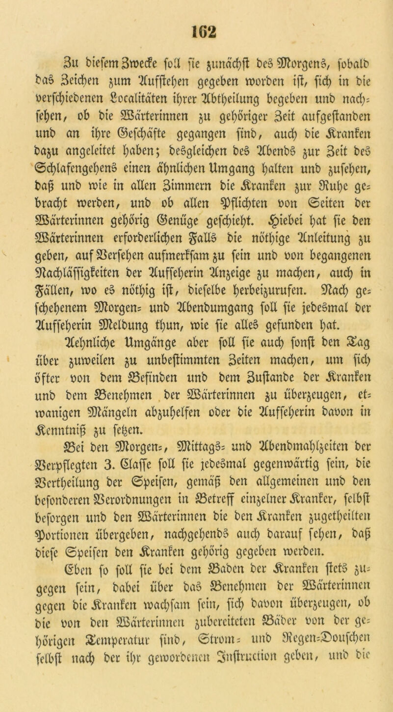 3u biefem3wecfe foll fte zund'cbft beö Borgens, (obalb ba§ Seiten jum 2fuffteben gegeben worben ijt, ftd) in bie oerfebiebenen ßoealitäten ttjrer UCbtbeilung begeben unb nad); (eben, ob bie Wärterinnen ju gehöriger Seit aufgejtanben unb an ihre ©efdjäfte gegangen finb, aud; bie Äranfen baju angcleitet l)aben; begleichen be§ 2Cbenb§ zur Seit beö ©cblafcngebem? einen ähnlichen Umgang galten unb aufefycn, baf? unb wie in allen Simmern bie Äranfen zur ^upe ge= bracht werben, unb ob allen Pflichten oon ©eiten ber Wärterinnen gehörig ©enüge gefebtebt. §iebei l;at fie ben Wärterinnen erforberlicben §all$ bie nötige Anleitung zu geben, auf SScrfetjen aufmerffam §u fein unb oon begangenen 9kd)läfftgfcitcn ber 2luffel)erin inzeige zu machen, aud) in fällen, wo es> nö'tbig ift, bicfelbe bevbe^urufen. 9?ad; ge; febebenem Borgern unb 2lbenbumgang foll fie jebeSmal ber 2luffel)erin Welbung tl)un, wie fie alles* gefunben t;at. 7tel)nlid)e Umgänge aber foll fie auch fonft ben Tag über juweilen zu unbejtimmten Seiten machen, um fid> öfter oon bem 83eftnben unb bem Sujtanbe ber Äranfett unb bem ^Benehmen ber Wärterinnen zu überzeugen, cU wantgen Mängeln abjufjetfen ober bie 2luffel;erin baoon in ^enntniff zu fe^en. S5ei ben Borgern, 53tittag§= unb 2Cbenbmat;t§eitcn ber SSerpflcgten 3. ßlaffe foll fie jebeomal gegenwärtig fein, bie SScrtl)eilung ber ©peifen, gemäß ben allgemeinen unb ben befonberen SScrorbnungen in ^Betreff einzelner Äranfcr, felbfl beforgen unb ben Wärterinnen bie ben Uranien zugetbeilten Portionen übergeben, nad)gcl)enb§ auch barauf fefjen, baß biefe ©peifen ben Äranfen gehörig gegeben werben. (£beit fo foll fie bei bem S3abcn ber Uranien fteto zu- gegen fein, babei über baö SBcncbmen ber Wärterinnen gegen bie Uranien waebfam fein, fid) baoon überzeugen, ob bie oon ben Wärterinnen zubcrcitctcn S5äber oon ber gc= hörigen Temperatur finb, ©tront; unb IKegen^oufcben felbft nach ber i()r geworbenen Snffructioit geben, unb bie