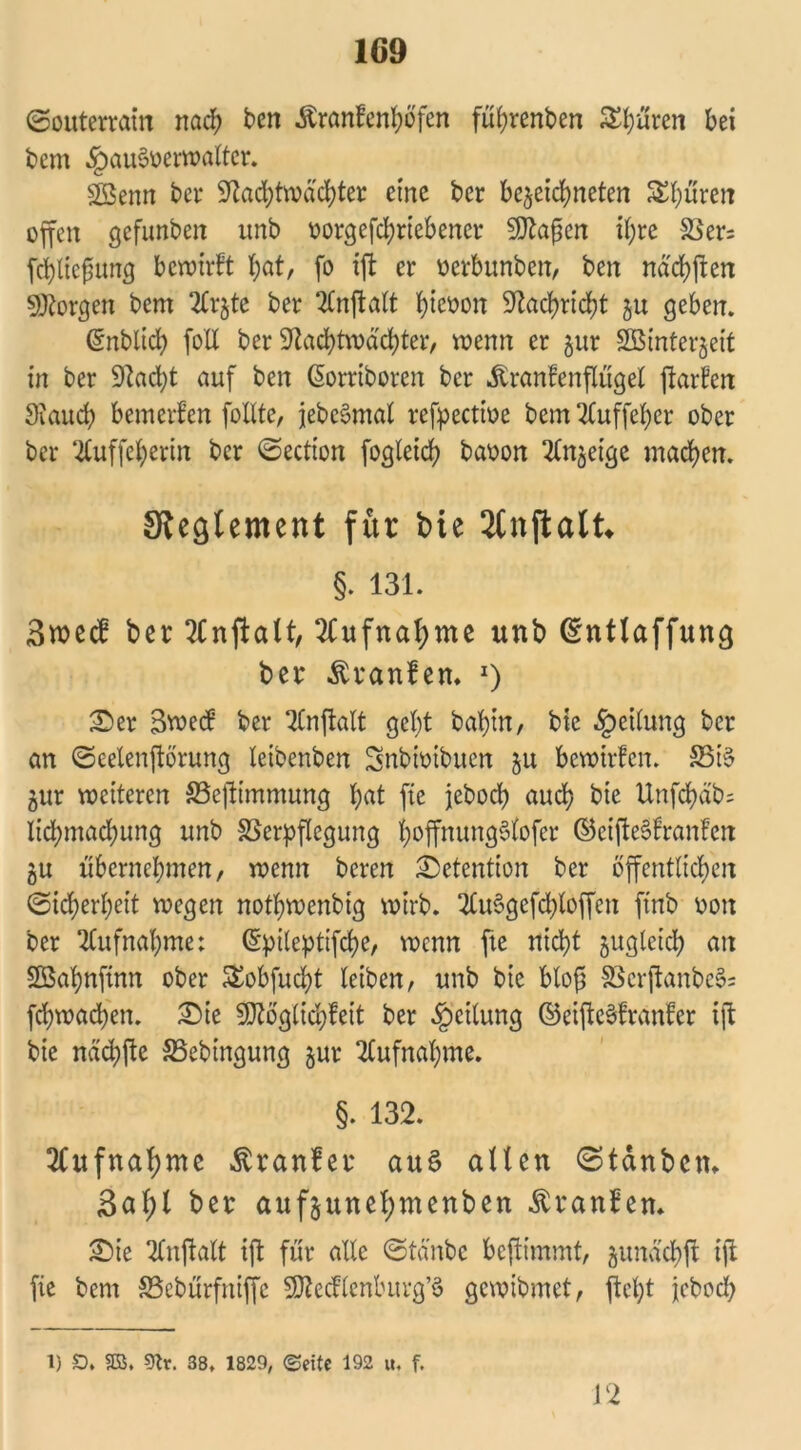 (Souterrain nach t>en .ftranfenbofen fübrenben Spuren bei bem .JpauSoerwaltcr. gßenn ber Nachtwächter eine bcr be^eichneten Sphären offen gefunben unb oorgefchriebencr SNajten ihre Vers fcbltcfumg bewirft bat, fo ift er oerbunben, ben ndcbften borgen bem 2Cr§tc ber 2Cnftalt b^öon Nachricht ju geben. Cmblich foU ber Nachtwächter, wenn er §ur Söintergeit in ber Nacht auf ben ßorriboren bcr Äranfenflügel ftarfen Nauch bemerken follte, jebeSmal refpectioe bem Ttuffebcr ober ber ‘2Cuffeberin bcr (Section fogleid) baoon ^njeige machen. Sleglement für bie Jfnftalt* §. 131. 3roec£ ber 2Cnftalt, Aufnahme unb ©ntlaffung ber Traufen. l) £>er 3wecf ber SCnftalt gebt babin, bic Leitung bcr an (Seelenftörung leibenben Snbioibuen 51t bewirfcn. Vi§ gur wetteren Vejtimmung bat fte jeboch auch bie Unfchäb; Iichmad;ung unb Verpflegung hoffnungSfofer ©eifteSfranfen gu übernehmen, wenn beren Retention ber öffentlichen (Sicherheit wegen notbwenbig wirb. #u$gefchlöffen ftnb oon ber Aufnahme; ©pileptifche, wenn fte nicht guglcich an Söabnfinn ober £obfucht leiben, unb bic blofj Vcrftanbe§= fcbwachen. 2)ie Ntoglid)feit ber Rettung ©eifteSfranfer ift bie nächfte Vebingung gur Aufnahme. §. 132. Aufnahme $ran?er auS allen (Stdnbctn 3al;l ber aufgunel;menben Trauben* SMe Tlnftalt ift für alle (Stäube beftimmt, gunächft iji fie bem Vebürfniffc SNcdlenburg’ö gewibmet, fleht febod) 1) £). 3S, 9tr. 38. 1829, (Seite 192 u, f. 12