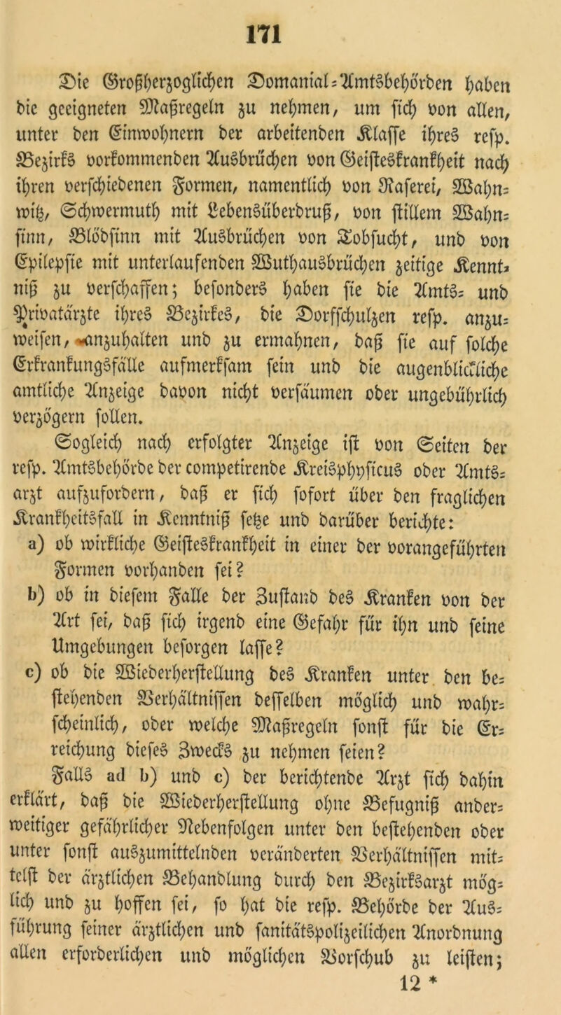 £)ie ©rofjherjoglichen ©omanialsTlmtSbehörben haben bie geeigneten SDtafüregeln ju nehmen, um ftch oon allen, unter ben Einwohnern ber arbeitenben klaffe tyreS refp. 33e$irf§ »orfommenben 2lu3brüd)cn oon ©ci|tcöfranfheit nach ihren nerfchiebenen formen, namentlich oon 3iaferei, 2Bal)n= wifc, ©chwermuth mit £eben§überbru$, oon ftillem 2öahn= ftnn, 23löbftnn mit 2lu3brücben oon £obfucf)t, unb non Epilcpfte mit unterlaufcnben SßuthauSbrüchen zeitige „ftennt* nt'jj zu üerfchaffen; befonberS haben fte bte 2CmtS= unb ^riöatä'rjte ihres S5e$irfc$, bte Sorffcfmlzen refp. anzu= weifen, --anphalten unb ju ermahnen, bafj fte auf folche ErfranfungSfälte aufmerffam fein unb bie augenblicTüchc amtliche Sinnige baoon nicht oerfäumen ober ungebührlich verzögern folten. ©ogleich nach erfolgter Anzeige ift oon ©eiten ber refp. 2lmt§behbrbe ber competircnbe ÄretSphpftcuS ober 2lmt§= arjt aufjuforbern, bap er ftch fofort über ben fraglichen ÄranfheitSfaU in .Kcnntnif? fe£e unb barüber berichte: a) ob wirfliche (55eifteSfranH;cit in einer ber öorangeführten formen oorl;anben fei? b) ob in biefent Salle ber Buftanb beS Traufen oon ber 2lrt fei, bajj ftch trgenb eine ©efaljr für il;n unb feine Umgebungen beforgen taffe ? c) ob bie SEBieberherfteUung be§ Äranfen unter ben be= ftehenben SBcrhältniffen beffelbcn möglich unb wahr* fcheinlich, ober welche SRafregeln fonft für bie Er= reichung biefeS 3wed$ ju nehmen feien? §aIIS ad b) unb c) ber bertcf)tenbe 2lrjt ftch bahnt erklärt, baf bie Sßieberherftellung ohne SSefugnijj anbcr= zeitiger gefährlicher ■ftebenfolgen unter ben beftehenben ober unter fonft auSjumittclnben oeränberten SSerhältniffen mit* tcljt ber ärztlichen SBehanblung bitreh ben ^BejirfSarjt mög* lieh unb 51t hoffen fei, fo hat bte refp. SBehörbe ber 2lu§= führung feiner ärztlichen unb fanÄpolt'zeilichen tfnorbnung allen erforberlid;en unb möglichen äSorfchub zu leiftcn; 12 *