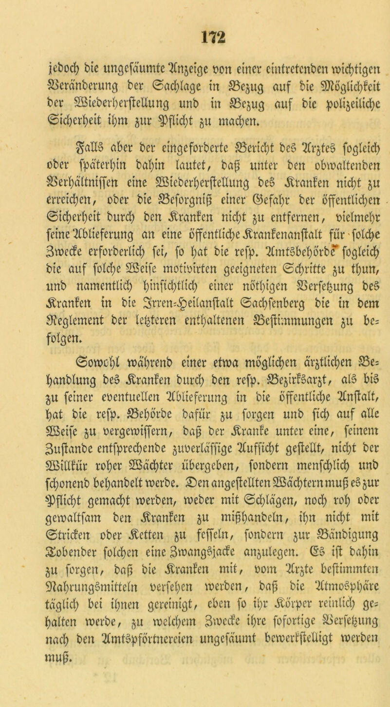 jeboch bie ungcfäumte Anzeige t>cn einer cintrctcnbcn wichtigen &$cränbcrung ber (Sachlage in SBczug auf bie Ntöglichfcit ber Sßiebcrherjtellung unb in SSejug auf bie polizeiliche Sicherheit ihm zur $Pflid)t 51t machen. $atlö aber ber cingcfovbcrtc ^Bericht beö ArzfeS foglcid) ober späterhin bal)in lautet, bap unter ben obwaltcnben SSerhaltniffen eine SSicberherftellung be§ Ätanfen nicht ju erreichen, ober bie 83eforgntp einer ©efal)r ber öffentlichen Sicherheit burch beit Äranfen nicht zu entfernen, vielmehr feine Lieferung an eine öffentliche ^ranfenanftalt für folche Bwecfe erforberlich fei, fo hat bie refp. AmtSbehörbc1 fogleich bie auf folcl;e Söcife motioirten geeigneten Schritte 51t tl)un, unb namentlich hiufid)tlich einer nöthigen SSerfefcung beS Äranlen in bie Srren^eilanftalt Sachfenberg bie in bem Reglement ber lefetcren enthaltenen SSeftimmungen 511 be= folgen. Sowohl währenb einer etwa möglichen ärztlichen £3e= hanblung beS Uranien burch ben refp. S5ejirf§arzt, al§ bis ju feiner eventuellen Ablieferung in bie öffentliche Anjfalt, hat bie refp. SSehörbe bafür zu forgen unb ftd> auf alle SBeifc 51t oergewiffern, bap ber Äranle unter eine, feinem Buftanbe entfprechcnbe zuverläffige Aufftcht geftellt, nicht ber SBillfür roher 2Bäd)ter übergeben, fonbern menfd^lid) unb fchonenb behanbelt werbe. £)en angeftellten 3Bäd)ternmup eSzur Pflicht gemacht werben, Weber mit Schlagen, noch *'°h ober gewaltfam ben Äranlen zu nüphanbeln, ihn nicht mit Striefen ober betten zu fcffcln, fonbern zur SBänbigung Sobenber folchcn eine BwangSjade anzulegen. (SS ift bahin ZU forgen, bap bie Äranfen mit, 00m Arzte beftimmten Nahrungsmitteln verfehen werben, bap bie Atmosphäre täglich bei ihnen gereinigt, eben fo ihr Körper reinlich ge= halten werbe, zu welchem B weife ihre fofortige SSerfehung nach ben AmtSpförtnereien ungefäumt bewertftelligt werben mup.