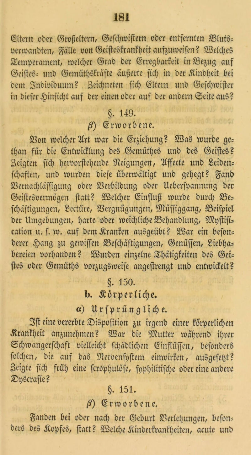 (Eltern ober ©rofjeltern, ©efebwiftern ober entfernten 83lut$= vermanbten, gölte von ©etfteSfranffyeit aufjuweifen? 3Belcbet> Temperament, welcher ©rab ber (Erregbarfeit inVejug auf ©eifte§= unb ©emüt^lrä'ftc äußerte ftef) in ber Äinbtjeit bei bem Snbtvtbuum? Segneten ficb ©Item unb ©efebmifter in biefer#inficbt auf ber einen ober auf ber anbern ©eiteauS? §. 149. ß) (Erworbene. Von welcherart mar bic (Erhebung? V$a3 mürbe ge= tt)an für bie (Entwicflung be$ ©emütl)e6 unb bei? ©eifteS? geigten ficb bervorjWjenbe Neigungen, Effecte unb Seibern febaften, unb mürben biefe übermdltigt unb gehegt? ganb Vernacbld'fftgung ober Verbilbung ober Uebcrfpannung ber ©eifteSvermögen ftatt? Speicher (Einflufs mürbe bureb Vc= febäftigungen, Seetüre, Vergnügungen, ^üfftggang, Veifpiel ber Umgebungen, b>arte ober meiebtiebe Vebanblung, §0ty(iifts catton u. f. m. auf bem Traufen auSgeübt? 2£ar ein befon= berer §ang §u gemiffen Vefcbd'fttgungen, ©enüffen, Sicbba= bereien vorbanben ? SBurben einzelne Tbdtigfetten bei? ©ci= (te6 ober ©emütbS vor^ugSweife angejtrengt unb entwicfelt? §. 150. b. ^vörperlicbe. a) Urfprünglicbe. Sjl eine vererbte £)ii?pofition 51t irgenb einer forderlichen Äranfbeit anjunebmen? SBar bie Sftutter md'brenb ihrer ©cbmangerfcbaft vielleicht fcbabltcbcn (Einflüffen, befonbers? folcben, bie auf bai? Sftervenfpftem einmirfett, auSgefefct? Seigte [ich früh eine feropbulöfe, fppX;tltttfcbe ober eine anbere SDpScrafte ? §. 151. ß) (Erworbene. ganben bei ober nach ber ©eburt Verlegungen, befom bero bei? .fropfes, ftatt? SßelcbeÄinberfranfbeiten, acute unb