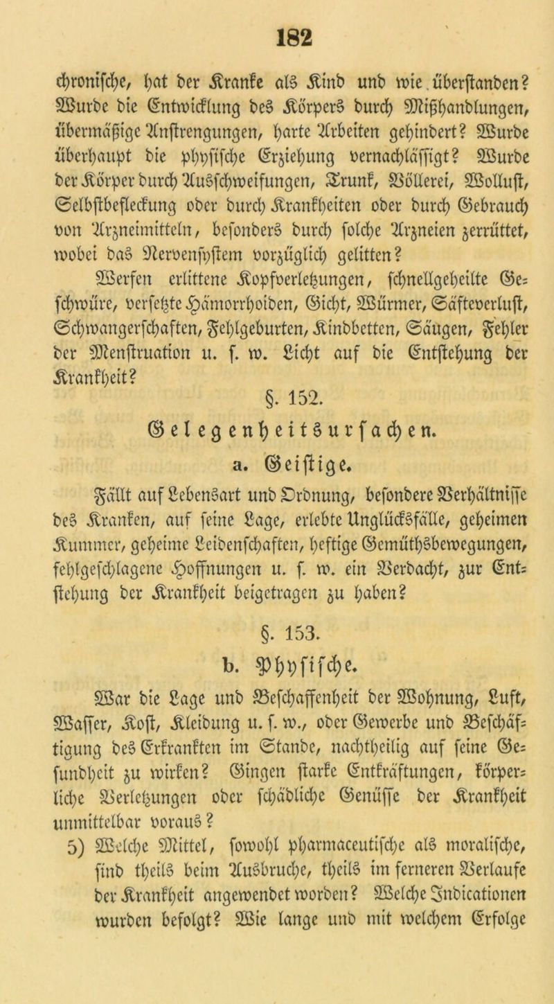 cfyrontfcfye, fyat ber Äranfe aB &tnb unb votc. übetftanben ? SBurbe bic ©ntwicflung bc§ Körpers bureb SSfliftbänblungen, übermäßige 2Cnftrengungen, barte Arbeiten ge(>mbert? SQurbe überbauet bte bbbjtfd>e ©r$iel)ung oernaebläffigt? SBurbe ber .ftorper bureb 2üBfcbweifungen, £runf, Vollerer, Sßollujt, ©elbftbeflecfung ober bureb Äranfbäten ober burd) ©ebraud) oon 2tr§neimitteln, befonbert? bureb fotebe 2£rjneien jerrüttet, wobei baS ^eroenfpfrem oorjügltd) gelitten? perfen erlittene Äopfoertefeungen / fd)nellgel)eilte ©e; febwüre, Perfekte Hämorrboiben, ©iebt, Söürmer, ©äftcoerluft, ©ebwangerfebaften, Fehlgeburten/ Äinbbettcn, ©äugen, gebier ber Sföenftruation u. f. w. Siebt auf bic ©ntftebung ber Äranfbät? §. 152. ©elegenheitSurfacben. a. ©eiftige. Fällt auf SebenSart unb £>rbnung, befonbere Verbältniffc be§ Traufen, auf feine Sage, erlebte UnglücBfälle, geheimen Kummer, geheime Scibenfcbaften, heftige ©emütbSbewcgungen, febtgefd)lagene Hoffnungen u. f. w. ein Verbad;t, ^ur ©nt= fiebung ber Äranfbett beigetragen $u b^en? §. 153. b. $3ar bie Sage unb SSefcbaffenbeit ber Sßobnung, Suft, SSaffer, jloft, Älcibung u. f. m., ober ©ewerbe unb SSefcbäfs tigung be$ ©rfranften im ©taube, nachteilig auf feine ©e= funbljeit ju wirfen? ©ingen ftarfe ©ntfräftungen, forper= lid)e Verlegungen ober fd;äblid)e ©enüffe ber Äranlbeit unmittelbar ooraiB ? 5) Sßklcbe Mittel, fowol)l pharmaceutifd;e aB moralifebe, finb tbeiB beim 2£u§brud)e, tl)eiB im ferneren Verlaufe berÄranlbeit angewenbetworben? SQSelcbeSnbicationen würben befolgt? 2ßic lange unb mit welchem ©rfolgc