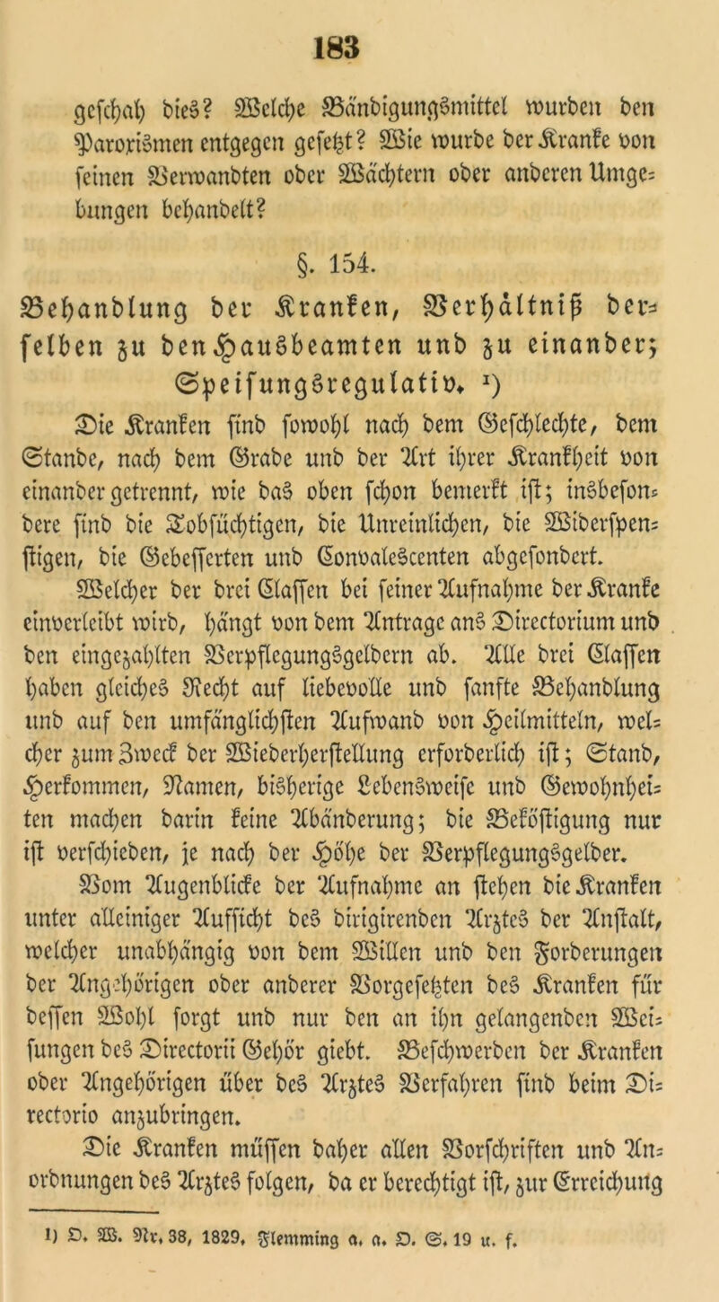 gcfchat; bies>? 2öcld;e SSänbigungSmittet würben ben sparortomen entgegen gefegt? 2öie würbe ber^ranfe von feinen SSerwanbten ober ©achtem ober anberen Umge= bungen behanbelt? §. 154. SBepanblung bei* Traufen, SBertyaltniß ber* fetben gu ben^)au§beamten unb gu einanber; ©peifttngSregulatttn *) £ie Äranlen ftnb fowoht nach bem ©efchted;te, bem (Staube, nact) bem ©rabe unb ber Art if>rer Äranf(;eit von etnanber getrennt, wie baS oben febon bemerFt ift; mSbefom bere ftnb bic Sobfüchttgen, bie Unreinlichen, bie SBiberfpen* fügen, bie ©ebefferten unb SonvaleSccnten abgefonbert ©etd)er ber brei Staffen bei feiner Aufnahme berÄranfe einverletbt wirb, bangt von bem Anträge am? £)trectorium unb ben eingebauten SSerpftegungSgelbcrn ab. 2HXe brei Staffen haben glcid;e3 Sfecbt auf liebevolle unb fanfte S5ebanblung unb auf ben umfänglichen Aufwanb von Heilmitteln, weis eher gum BwecF ber SBieberherfteUung erforberltch ift; (Staub, HerFommen, tarnen, bisherige fiebenSweife unb ©ewot;nhet= ten machen barin Feine Abänberung; bie SSeFöftigung nur ift verfd;ieben, je nad; ber Sgoty ber SSerpflegung§gelber. SSom AugenblicFc ber Aufnahme an ftehen bic .ftranFen unter alleiniger Aufficht be§ birigirenben 2Cr§tc5 ber Anftatt, welcher unabhängig von bem SBiUen unb ben gorberungeit ber Angehörigen ober anberer SSorgefehten be§ ^ranFen für beffen SBoht forgt unb nur ben an il;n gelangcnbert £Bcis fungen be$ 2)irectorii ©el;ör giebt. S5efd;werben ber ÄranFen ober Angehörigen über beS ArgteS Verfahren ftnb beim X)u rectorio angubringen. £>ic itranFen müffen baher alten S5orfd)riften unb An= orbnungen be6 Ar^te6 folgen, ba er berechtigt ift, gur Srrcichung l) O. SB. 9h\ 38, 1829, glemmfng ft, ft. S. ©, 19 u, f.