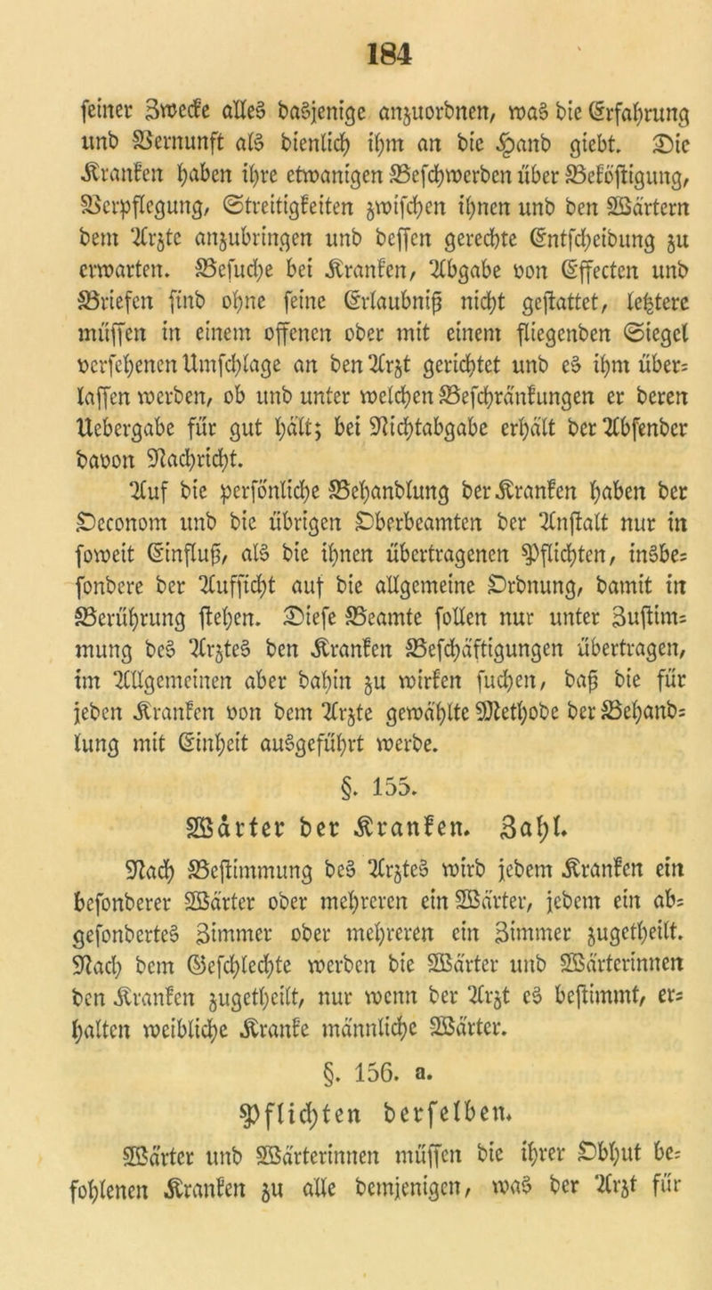 feiner äwecfe altes ba$jenige änjuorbnen, wa§ bic (Erfahrung unb Vernunft aB bienlich ihm an bic §anb giebt. £)ic Traufen ^aben ihre etwantgen SBefchwerben über SBetoftigung, Verpflegung, Streitigkeiten jwifchen ihnen unb ben Wärtern bem tiCrjtc anjubringen unb beffcn gerechte (süntfcheibung ju erwarten. Vefucpe bei Franken, Abgabe oon (Effecten unb ^Briefen ftnb ohne feine ©rlaubnifj nicht gcjlattet, Festere muffen in einem offenen ober mit einem füegcnben «Sieget oerfehenen Umfchtage an ben Arjt gerichtet unb e$ ihm über: taffen werben, ob unb unter welchen Vefcbränfungen er beren ttebergabe für gut hält; bet 9ftchtabgabc erhält ber TCbfenbcr baoon Nachricht. Auf bie perfonltche Vehanblung ber Oranten höben ber Occonom unb bie übrigen Oberbeamten ber 2Cnftalt nur in foweit (5'influfj, aB bic ihnen übertragenen Pflichten, in§be: fonbere ber Aufficht auf bie allgemeine Orbnung, bamit in ^Berührung flehen. £)iefc ^Beamte follen nur unter 3uftim= mung be§ ArjteS ben Franken S5efd>äfttgungen übertragen, im Allgemeinen aber bal)in §u wirten fuepen, bafj bie für jeben Oranten oon bem Ar$te gewählte SQtethobe ber S3ehanb: tung mit (Einheit angeführt werbe. §. 155. Wärter ber Traufen, L Sftach SBeflimmung be3 Ar$te§ wirb jebem Oranten ein befonberer Wärter ober mehreren ein Wärter, jebem ein ab: gefonberte§ Simmer ober mehreren ein 3tmmer jugetheilt. Üftach bem ©efchlechte werben bie Wärter unb Wärterinnen ben äranfen jugetheilt, nur wenn ber Arjt eS befÜmmt, er: halten weibliche Trante männliche Wärter. §. 156. a. Pflichten berfetben* Wärter unb Wärterinnen muffen bie ihrer Obhut be: fohlenen Äranten $u alte bemjenigen, wa$ ber Arjt für