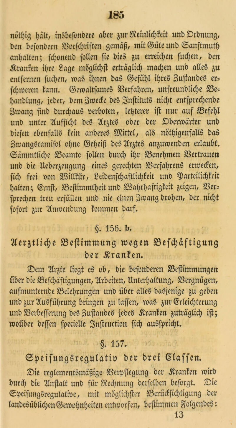 notl)ig t)d'tt, inSbefonbere aber zur 3?emlicbfeit unb£>rbnung, ben befonbern Vorgriffen gemäfj, mit ©üte unb ©anftmutb anhalten; fd;onenb foUeit fte bteS zu erreichen fueben, ben Uranien ihre Sage moglicbft erträglich machen unb alles zu entfernen fueben, waS ihnen baS ©cfuhl ibreS SujtanbeS er= febweren fann. ©cwaltfameS Verfahren, unfreunbtidje Ve= banblung, jeher, bem 3wccfe beS SnftitutS nicht entfpreebenbe Swang finb burcbauS verboten, letzterer ijt nur auf Vefebl unb unter Aufftcbt beS ArzteS ober ber jDberwarter unb biefen ebenfalls fein anbereS Spittel, als nötigenfalls baS SwangScamifol ohne ©ebeift beS 2£rjte§ anjuroenben erlaubt, ©ämmtticbe Beamte folfcn burd) ihr Venebmen Vertrauen unb bie Ueberzeugung eines gerechten Verfahrens erweefert, ftcb frei oon SBiUfür, ßeibenfcbaftlidjfeit unb $parteilid)feit halten; ©rnft, Veftimmtbeit unb SBabrbaftigfeit zeigen, Vcr= frechen treu erfüllen unb nie einen Swang broben, ber nicht fofort jur Anwcnbung fommen barf. §. 156. b. Itnttiiä)* Veftimmung wegen S5efd)dfitgung ber Äranfem £)em Arzte liegt eS ob, bie befonberen ©ejlimmungen über bie Vefcbd'ftigungen, Arbeiten, Unterhaltung, Vergnügen, aufmunternbe Velebrungen unb über alles baSjenigc ^u geben unb zur Ausführung bringen 51t laffert, waS jur Erleichterung unb Verbefferung beSSujtanbeS jcbeS Uranien zuträglich ijt; woüber beffen fpecielle Snftruction ftcb auSfpricbt. §. 157. ©peifungSregutatii? ber bret klaffen. ©te reglementSmajjige Verpflegung ber Äranfett voirb burd> bie Anftalt unb für Rechnung berfelben beforgt. £>ie ©peifungSregulatioe, mit möglicher Vmuffid;tigung ber lanbeSüblid;en©ewobnbeiten entworfen, beftimmen golgenbcS: 13