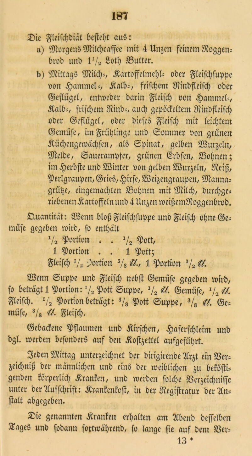 Sie gleifchbidt befielt au6: a) Borgens SWilchcaffee mit 4 Uttjen feinem Roggens brob unb 1V2 ßoth SSutter. b) Mittags SDWcfys, .Kartoffelmehls ober gleifchfuppe oon $ammel=, .Kalbs, frifchem Winbfleifdh ober ©eflügel, entweber barin gleifch oon Rammet-, Äalbs, frifcbem 9vtnb=/ auch gepöckeltem Winbfleifd) ober ©eflügel, ober btefeS gleifch mit leichtem ©emüfe, intgrühlinge unb ©ommer oon grünen itüchengewächfen, al§ ©pinat, gelben SBnrjeln, «Weibe, ©auerampfer, grünen ©rbfen, 33of)nen; im #erbfte unb hinter oon gelben Söurjeln, Weif, $)erlgraupen, ©riet?, §irfe, 2Beizengraupen, «Wannas grü^e, eingemachten Söhnen mit «Wilch, burchges riebcnen Kartoffeln unb 4 Unzen weif emWoggenbrob. Quantität: SBenn blof gleifchfuppe unbgleifd) ohne ©es müfe gegeben voirb, fo enthält x/2 Portion . . x/2 $Pott, 1 Portion . . 1 Spott; Sleifch x/a Portion 3/s &-t 1 Portion x/2 ü. SBenn ©uppe unb gleifch nebft ©emüfe gegeben wirb, fo beträgt 1 Portion: x/2 $Pott ©uppe, x/2 ©emüfe, J/2 $1 Steift V2 Portion beträgt: 3/8 tyott ©uppe, 3/8 #. ©es müfe, 3/8 €L gleifch. ©ebackene Pflaumen unb Ätrfdjen, #aferfd)leim unb bgl. werben befonberS auf ben ^ofeettel aufgeführt. Seben «Wittag unterzeichnet ber birigirenbe Ttrjt ein Sers Zeichnifj ber männlichen unb etn§ ber weiblichen zu befoßis genben körperlich Franken, unb werben folrf;e Serzetchniffe unter ber 7£uffd?rift; .ftrankenkof, in ber Wegiftratur ber 21m ftalt abgegeben. Sie genannten Franken erhalten am 7£bcnb beffelben ^age§ unb fobann fovtwährenb, fo lange fte auf bem Sers 13 *