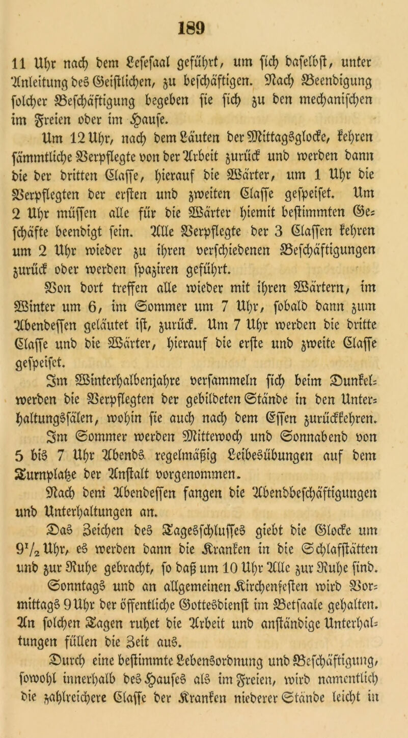 11 Uhr nach bem Ccfefaal gefügt, um ftch bafelbff, unter Anleitung beS ©etlichen, 511 befd)äftigen. 9tad) Veenbigung folcher Vefchäftigung begeben fte fid> 51t ben med)anifd)en im freien ober im §aufe. Um 12 Uhr, nach bem Sauten ber SÖUttagSglode, feeren fammtliche Verpflegte oon ber Arbeit §urüd unb werben bann bie ber brüten ©affe, hierauf bie SBdrter, um 1 Ul)r bie Verpflegten ber erffen unb zweiten ©affe gefpeifet. Um 2 Uhr muffen alle für bie SBärter fytemtt beffimmten ©e; fd)äfte beenbigt fein. 2Ule Verpflegte ber 3 ©affen fehren um 2 Uhr wieber zu ihren oerfclffebenen 35efd)äftigungen jurücf ober werben fpaziren geführt. Von bort treffen alle wieber mit ihren SBärtern, im Sßinter um 6, im ©ommer um 7 Uhr, fobalb bann zum 2lbenbeffen geläutet iff, jurüd. Um 7 Uhr werben bie britte ©affe unb bie SBärter, hierauf bie erffe unb zweite ©affe gefpeifet. 3m SBinterhalbenjahre oerfammeln ffd) beim 25unM= werben bie Verpflegten ber gebilbeten ©tänbe in ben Unters haltungSfälen, wohin fte aud) nad) bem ©ffen zutüdfehren. 3m ©ommer werben 5DUttewod) unb ©onnabenb oon 5 bi§ 7 Ul)r 2lbenbS. regelmäßig SeibeSübungen auf betn Surnplahe ber tfnffalt oorgenontmen. 9tacb bem 2lbenbeffen fangen bie ‘2lbenbbefd)ä’ftigimgen unb Unterhaltungen an. £>aS Seichen beS SageSfd)luffeS giebt bie ©lode um 9V2Ul)r, eS werben bann bie Äranfen in bie ©dffafffü'ttcn unb zur Stuhe gebracht, fo bafi um 10 Uhr 2tllc zur 3?ul)e ftnb. ©onntagS unb an allgemeinen ibirchenfeffen wirb Vor= mittags 9 Uhr ber öffentliche ©otteSbienff im Vetfaale gehalten. 2£n folgen Sagen ruhet bie Arbeit unb anffänbige Unterhalt tungen füllen bie Seit auS. £)urch eine beffintmte SebenSorbnung unb Vcfchä'ftigung, fowol)l innerhalb beS^aufcS als im freien, wirb namentlich bie zahlreichere klaffe ber Atranf’en nieberer ©tänbe leicht in