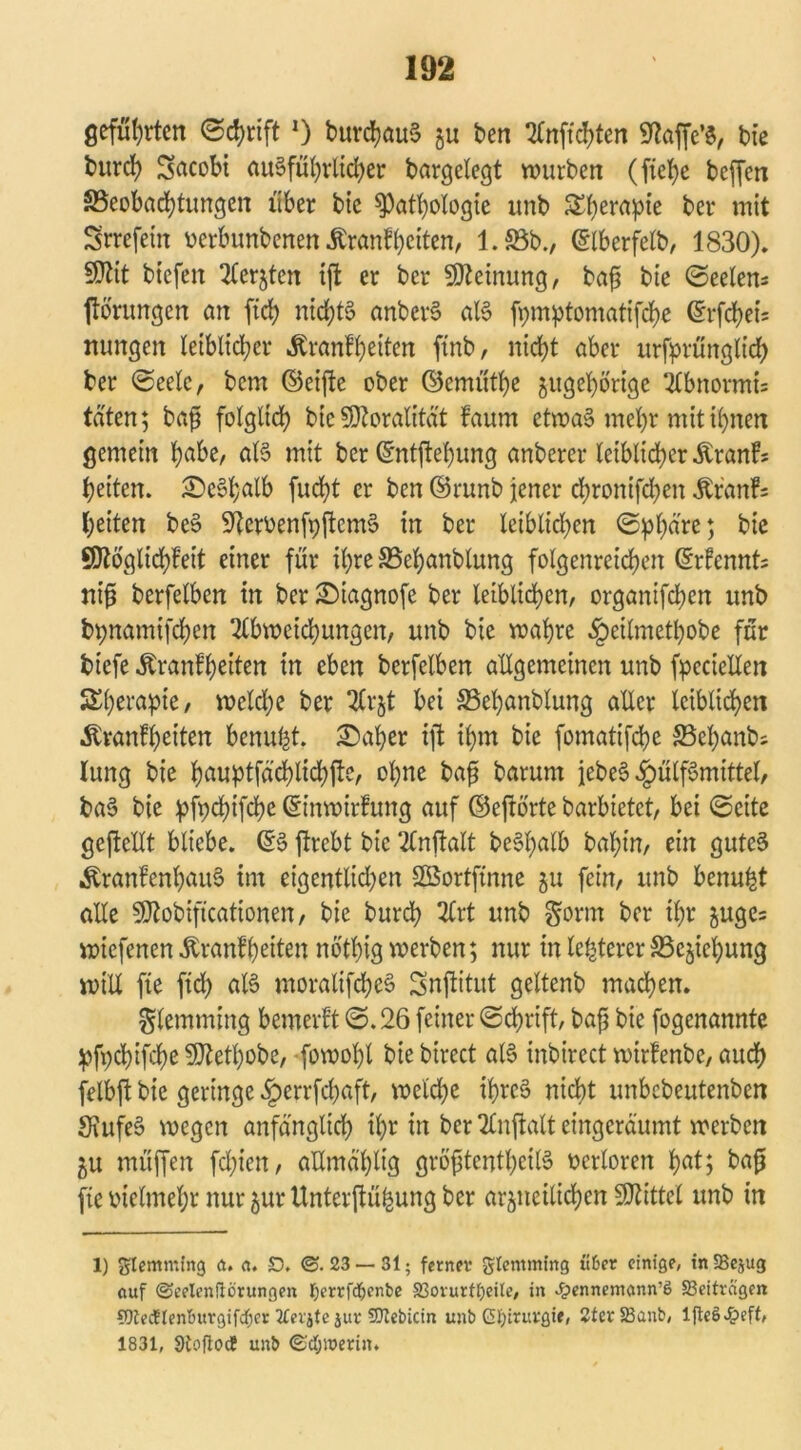 gefugten Schrift J) burd)au§ gu ben 2£nffd>ten 9taffc’$, bte fcurd) Sacobt aißfül)rlid)er bargetegt würben (ftefyc beffen ^Beobachtungen über bic ^Pathologie unb S^berapte bet* mit Srrefem oerbunbenen Äranfbeiten, 1.58b., Gülberfelb, 1830). 9Jtit btefen Aergtcn tft er ber Meinung, bafj bie Seelen* ftörungen an ftd; nici)t§ anbeiß aß fpiuptomatifche ©rfchei* ttungen letbltcber ^ranfbeiten ftnb, nicht aber urfprünglid) ber (Seele, bem ©eifte ober ©ernüthe zugehörige Abnormi* taten; bafj folglich bte Moralität faum etwas mepr mit ihnen gemein habe, aß mit ber ©ntflepung anberer leiblicher Äranf* beiten. 5Dc3f;alb fucht er ben ©runb jener chronifdjen Äranf; (;eiten beS S^crüenfpftcmS in ber leiblichen Sphäre; bte SOtoglichfeit einer für ihre SBepanblung folgenreichen ©rfennt* tiifj berfelben in ber £)iagnofe ber leiblichen, organifchcn unb bpnamtfehen Abweichungen, unb bie wahre §eilmethobe für biefe Äranfh^iten in eben berfelben allgemeinen unb fpeciellen SEberapie, weld;e ber Arzt bei ©epanblung aller leiblichen Äranfheiten benuht. ÜDaper ift ihm bie fomattfehe 5Behanb* lung bie hßuptfächlidjfte, ohne bafj barurn jebeS ^ülfSmittel, ba§ bie pfpepifepe ©t’nwirfung auf ©eftörte barbietet, bei Seite geftellt bliebe. ©§ ffrebt bie Anftalt bcSpalb babin, ein gutes «ftranfenpaiß im eigentlichen SBortftnne zu fein, unb benupt alle 5Dtobiftcationen, bie burch Art unb gorm ber ihr guge= wiefenen Äranfheiten nothig werben; nur in legerer S3cjiel)ung will fie ftd) aß moralifcpeS Snftitut geltenb machen. glemming bemerft S.26 feiner Schrift, bafj bie fogenannte pfpcbifcbeSfJtetpobe, fowohl bie birect aß inbirect wirfenbe, auch felbft bie geringe äberrfepaft, weldje iprc$ nicht unbebeutenben SiufeS wegen anfänglich ihr in ber Anftalt eingeräumt werben gu muffen fd;iett, allmählig gröfjtentpeiß verloren haß ha^ fteoielmepr nurzurUnterftüpungber arzneilichen Mittel unb in 1) gtemming a. a. £). ©. 23 — 31; ferner glemming ü&er einige, in SBejug «uf ©eelenüörungen I)errfd(jenfce S3ovurtf)eite, in ^>ennemonn’6 Beiträgen Wtecflenbitrgifdjer tfevjte juv SDtebicin unb Chirurgie, 2ter23anb, lfteS 1831, Stofloc? unb ©djiuerin.