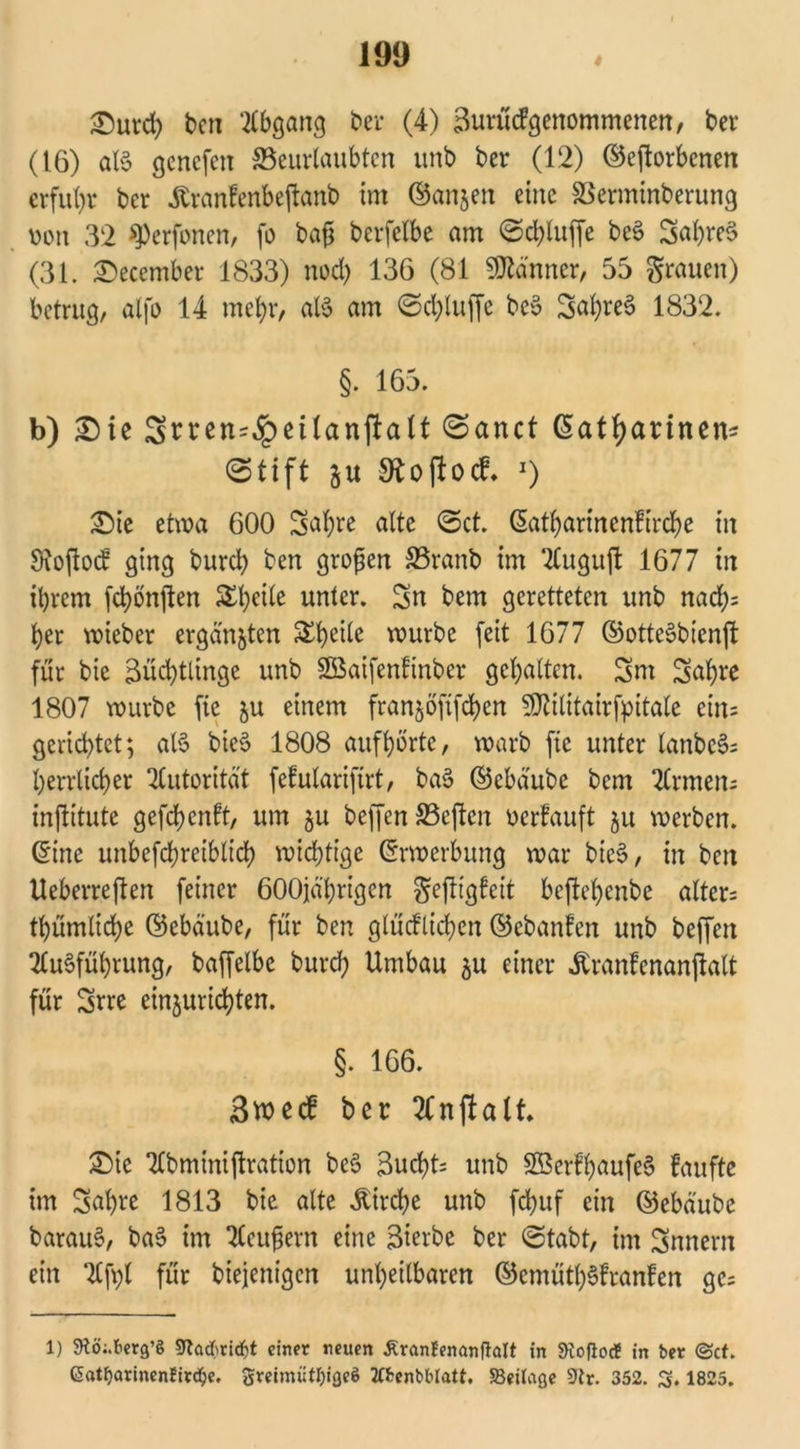 Durd; ben Abgang bei* (4) Zuritcf;genommenen, ber (16) aB gcnefcn ^Beurlaubten unb ber (12) ©eftorbenen erfuhr ber 4branfenbeftanb im ©anjen eine SSerminberung m\ 32 sperfonen, fo baß berfclbe am @d;luffe beS Sat;re$ (31. December 1833) nod; 136 (81 Scanner, 55 grauen) betrug, alfo 14 mehr, aB am Sd;luffe bcS Sal;re3 1832. §. 165. b) Die Stten^etlanjlalt ©einet ßatfyarinen* Stift Stoftocf. J) Die etwa 600 Safyre alte Set. (Satl>arinenFird^e in Stofiod ging burci) ben großen £3ranb im 2Cugufl 1677 in ihrem fchönjten Steile unter. Sn bem geretteten unb nad;= her lieber ergangen &heÜe würbe feit 1677 ©otteSbicnft für bie Züchtlinge unb äöaifenfinbcr gehalten. Sm Sahre 1807 würbe fie ju einem franjöftfchen $?ilitairfpitale ein= gerichtet; aB bieS 1808 aufhörtc, warb fie unter lanbcS; herrlicher Autorität fefularifirt, ba§ ©ebäube bem Firmen; inftitute gefchenft, um ju beffen S3cften oerfauft ju werben, ©ine mtbefcbreiblich wichtige Erwerbung war bic$, in ben Ueberreften feiner 600jährigen gefttgfeit beftehenbe altcr= thümlid;e ©ebäube, für ben glüd'lichcn ©cbanlen unb beffen Ausführung, baffelbe burd; Umbau $u einer Äranlenanpalt für Srre einjurichten. §. 166. Bwccf ber Anwalt. Die Abminiftration beS Zucht: unb SöcrfhaufeS faufte im Sal)ve 1813 bie alte Kirche unb fchuf ein ©ebäube barauS, baS im Aeußern eine Zierbe ber Stabt, im Snnern ein Aft)l für biejenigen unheilbaren ©cmüthSlranlen gc= 1) 9fö;.berg’ö 9lackid)t einer neuen ÄranBenanflalt in SRoflocf in ber (Set. Gatf)arinenBirc$e, greimüttyigeö tfbenbblatt. Beilage 9lr. 352. 3. 1825.
