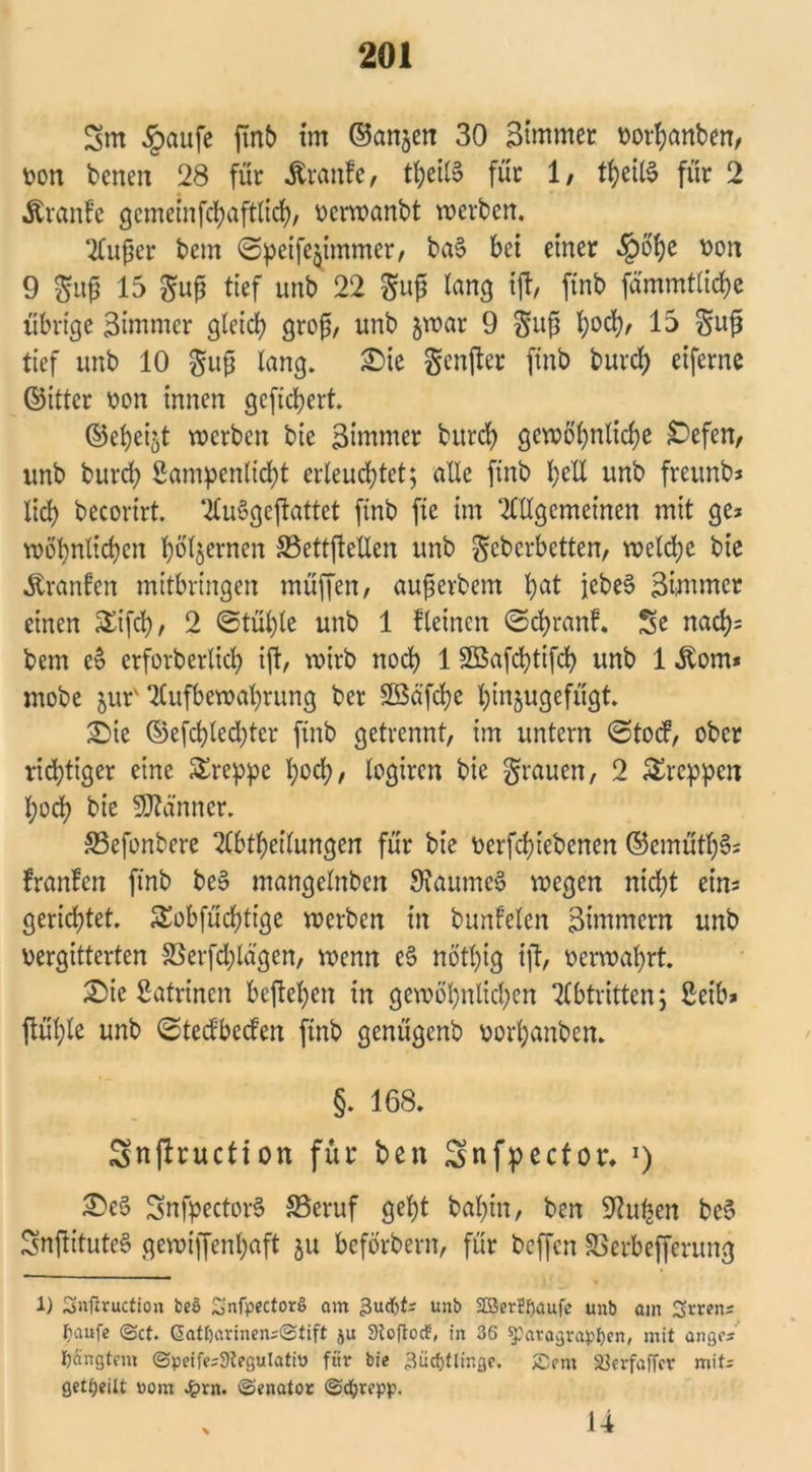 Sm §aufe finb int ©anjen 30 Stntmer vorbanben, von bcneit 28 für Traufe, ti)ctlS für 1, tbeilS für 2 Äranfe gemeinfcbaftlicb, verwanbt werben. Außer bem @petfe$tmmer, ba§ bei einer «§oi)e von 9 guß 15 guß tief unb 22 guß fong ift, finb fämmtlicbe übrige 3immer gleich groß, unb jwar 9 guß l;od), 15 guß tief unb 10 guß lang. Sie genjter ftnb bui*d> eiferne ©ittcr von innen gefiebert. ©ebei^t werben bie Zimmer bureb gewöhnliche £efen, unb bureb Sampenlicbt erleuchtet; alle ftnb bell unb freitnb* lieb bccorirt. AuSgeftattet finb fie im Allgemeinen mit ge* wohnlichen bienten S3ettftetlen unb Scherbetten/ welche bie Uranien mitbringen müffen, außerbem bat jebeS 3Üumer einen £ifcb, 2 ©tül)le unb 1 fleincit ©ebranf. Se nacb= bem e& erforberlicb ijt, wirb noch 1 Sßafcbtifcb unb 1 ^om* mobe jur' Aufbewahrung ber Sföäfcbe binjugefügt. Sie ©efcbled^ter finb getrennt, im untern @tocf, ober richtiger eine £reppe hoch, logiren bie grauen, 2 kreppen hoch bie Scanner. S5efonbere Abtbeilungen für bie verriebenen ©emütb§* franfen finb be3 mangelnben StaumeS wegen nicht ein* gerichtet. Sobfücbtige werben in bunfelcn Zimmern unb vergitterten 33erfcblägen, wenn c§ nötl)ig ift, verwahrt. Sie Katrinen befteben in gewöhnlichen Abtritten; ßetb* ftüble unb (Sted'becfen finb genügenb vorhanben. §. 168. Snjlruction für ben Snfpector. *) Se§ SnfpectorS SBeruf gebt bal)in, ben SHufeen beS SnftituteS gewiffenbaft ju beförbern, für beffen SSerbefferung 1) Snfiruction bes 2nfp«ctorS am gudjt* unb 23er£f)aufe unb ain Srren* Ijaufe ©ct. Gatl)arinen*©tift ju 3toftocf, fn 36 «Paragrafen, mit angc* bängtem ©peife*9legulatiü für bie 3ücfjtlinge. 5£5em S3erfaffcr mit* geteilt öom £rn. (Senator ©cfyrepp. v 14