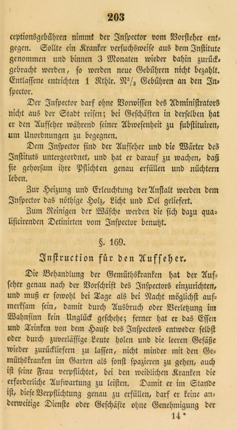 203 ception§gebüf)ven nimmt ber Snfpector vom Vorfteher ent* gegen. (Sollte ein .ftranfcr vcrfuch&veife au§ bem Snjfitute genommen unb binnen 3 Monaten voteber bahnt gurücf* gebracht werben, fo werben neue ©ebneren nicht bejaht. (Snttaffenc entrichten 1 Stthlr. 9ft2/3 ©ebühren an ben Sn* fpector. £er Snfpector barf ohne Vorwiffcn be§ AbminijtratorS nicht au» ber (Stabt reifen; bei ©efchäften in berfetben hat er ben 2Cuffel;er wä'hrenb feiner Abwefenheit ju fubftituiren, um Unorbnungen ju begegnen. &em Snfpector ftnb ber Auffeher unb bie SBarter be§ SnftitutS untergeorbnet, unb hat er barauf 5U wachen, bafi fie gehorfam ihre Pflichten genau erfüllen unb nüchtern leben. 3ur §eijung unb Erleuchtung berAnftalt werben bem Snfpector ba§ nötige £olj, Sicht unb £)el geliefert 3um Steinigen ber SBafchc werben bie [ich baju qua* lifteirenben ^etinirten vom Snfpector benu|t §. 169. Snflntction für ben Auffeheit ^)ie SSehanblung ber ©emüthSfranfen hat ber Aufs [eher genau nach ber Vorfchrift be$ SnfpectorS einjurichten, unb mufs er fowol;l bei Sage als bei 9tacht mögliche auf* merfjam fein, bamit burch AuSbruch ober Verlegung int Sßahnftnn fein Unglücf gefchehe; ferner hat er ba§ Effen unb SErinfen von bem £aufc beS SnfpectorS entweber felbjt ober burch juverläfftge Seute holen unb bie leeren ©efäfte wieber jurücfliefern ju laffen, nicht minber mit ben ©es müth^franfen im ©arten als fonffc fpajieren ju gehen, auch ift feine grau verpflichtet, bei ben weiblichen Äranfen bie erforberltche Aufwartung ju leiften. £)amit er im (Startbe ift/ biefe Verpflichtung genau §u erfüllen, barf er feine ans berweitige £)tenfte ober ©efchäfte ohne ©enehmigung ber 14*