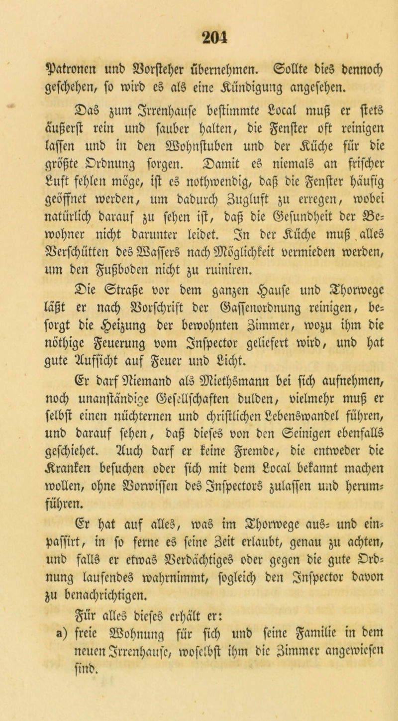 Patronen unb S3or(!et;er übernehmen. ©ollte bieS bennoch gefächen, fo wirb cS als eine .ftünbigung angefehen. 33aS $um Srrenhaufe beftimmte Socal muß er ftetS äußerjt rein unb fauber hatten / bie Sender oft reinigen (affen unb in ben SBohnftuben unb ber Äüdje für bie größte JDrbnung forgen. 'Damit cS niemals an frifchcr 8uft fehlen möge, ift cS nothwenbig, baß bie genfter häufig geöffnet werben, um baburch Bugluft 51t erregen, wobei natürlich barauf 51t feljen ift, baß bie ©efunbljeit ber &3e; woßner nicht barunter leibet. Sn ber Md;e muß , alles SSerfchütten beSSöafferS nach SSJtöglichfeit vermieben werben, um ben gußboben nicht ju ruintren. £>ie ©traßc vor bem ganzen §aufe unb £h°rwegc (aßt er nach S5orfd;rift ber ©affenorbnung reinigen, be; forgt bie §etjung ber bewohnten Zimmer, woju ihm bie nöthige geuerung 00m Snfpector geliefert wirb, unb hat gute ‘2luffid;t auf geuer unb Sicht. @r barf Sftiemanb als SCfäcthSmann bei fich aufnehmen, noch unantfänbtge ©efellfchaften bulben, vielmehr muß er felbft einen nüchternen unb chriftlichen SebcnSwanbel führen, unb barauf fehen, baß biefeS von ben ©einigen ebenfalls gediehet 2lud; barf er feine grembe, bie entweber bie ^ranfen befueßen ober fich mit bem Socal befannt madjen wollen, ohne SSorwiffen bcS SnfpcctorS julaffen unb herum; führen. ©r hat auf alles, waS im &hwmege auS; unb ein; paffirt, in fo ferne eS feine 3eit erlaubt, genau 51t achten, unb falls er etwas S3erbäd;tigeS ober gegen bie gute £)rb; nung laufcnbeS wahrnimmt, fogleid; ben Snfyector bavon ju benachrichtigen. gür alles biefeS erhält er: a) freie SBobnung für fid) unb feine gamilie in bem neuen Srrcnhaufc, wofelbft ihm bie 3immcr angewiefen ft'nb.