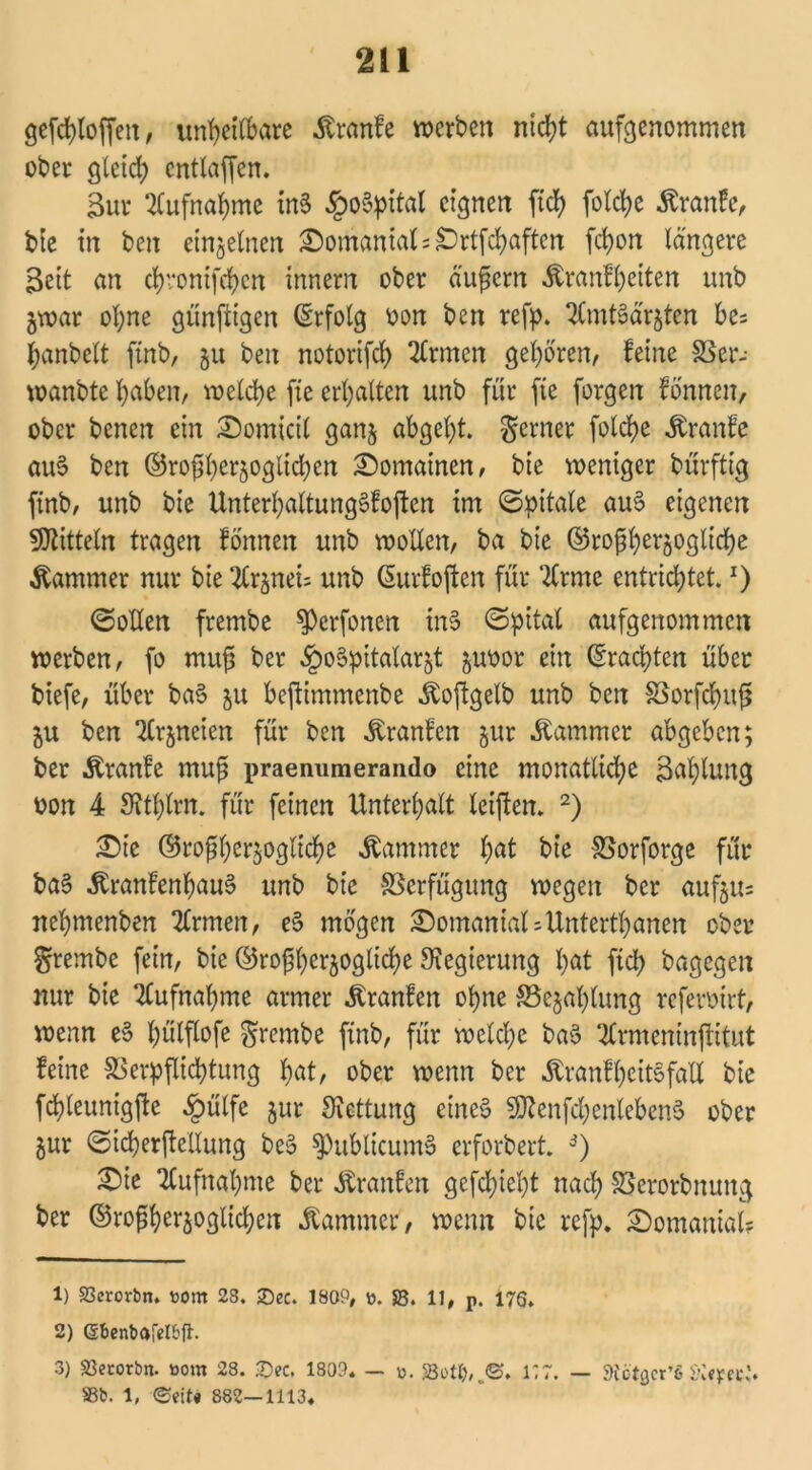 gefchloffeit, unrettbare .ftranfe werben nicht aufgenommen ober gleich entlaßen. 3ur Aufnahme in§ §o§pital eignen ftcfy folche äranfe, bie in ben einzelnen :©omaniati£)rtfchaften fchon längere Bett an chvonifchcn innern ober äußern Äranfheiten unb gwar ol;ne gunftigen (Erfolg oon ben refp. SCmtäärjten be= hanbelt finb, 51t ben notorifd) Ernten geboren, feine SSer- wanbte haben, welche fte erhalten unb für fte forgen fönnen, ober benen ein IDomicil ganj abgeht, ferner folche Äranfe au§ ben ©roßherjoglichen Romainen, bie weniger bürftig finb, unb bie Unterhaltungöfoften im ©pitale au3 eigenen Mitteln tragen fönnen unb wollen, ba bie ©roßher^ogliche Kammer nur bte ^rjnett unb (Eurfoßen für ‘2lrme entrichtet. z) ©ollen frembe $)erfonen inS ©pital aufgenommen werben, fo muß ber §o§pttalarjt juoor ein (brachten über biefe, über ba§ 51t beftimmenbe .ftoßgelb unb ben SSorfdhuß ju ben 2lrjneien für ben ^ranfen jur Kammer abgeben; ber Äranfe muß praemimerando eine monatliche Zahlung oon 4 OJthlrn. für feinen Unterhalt leißen. 1 2) £)ie ©roßherjogliche Kammer hat bie SSorforge für ba§ ^ranfenhau§ unb bie Verfügung wegen ber aufjits nehmenben 2frmen, e§ mögen £)omaniat;Untertanen ober grembe fein, bie ©roßher$ogliche Regierung hat (ich bagegen nur bie Aufnahme armer Äranfen ohne SSejalßung refermrt, wenn e§ Imlßofe frembe finb, für welche ba§ 2lrmeninßitut feine 33erpßid)tung hat, ober wenn ber Äranfheitefall bie fcßleunigße £ülfe §ur Rettung eines SföenfchenlebenS ober jur ©tcherßellung be3 ^)ublicumS erforbert. 3) £>ie ‘Aufnahme ber Äranfen gefehlt nach Ißerorbnung ber ©roßher^oglichcn Kammer, wenn bte refp. 2)omanial? 1) S3erorbn. tont 28. £>ec. 1809, ». SB. 11, p. 176. 2) (Sbenbaletbfh 3) Söecorbn. »om 28. 3>c, 1809« — 0. SBottj,.©. 1*7. — SfötQcr’öSKeyec,'« 33b. \, ©eiU 882—1113«