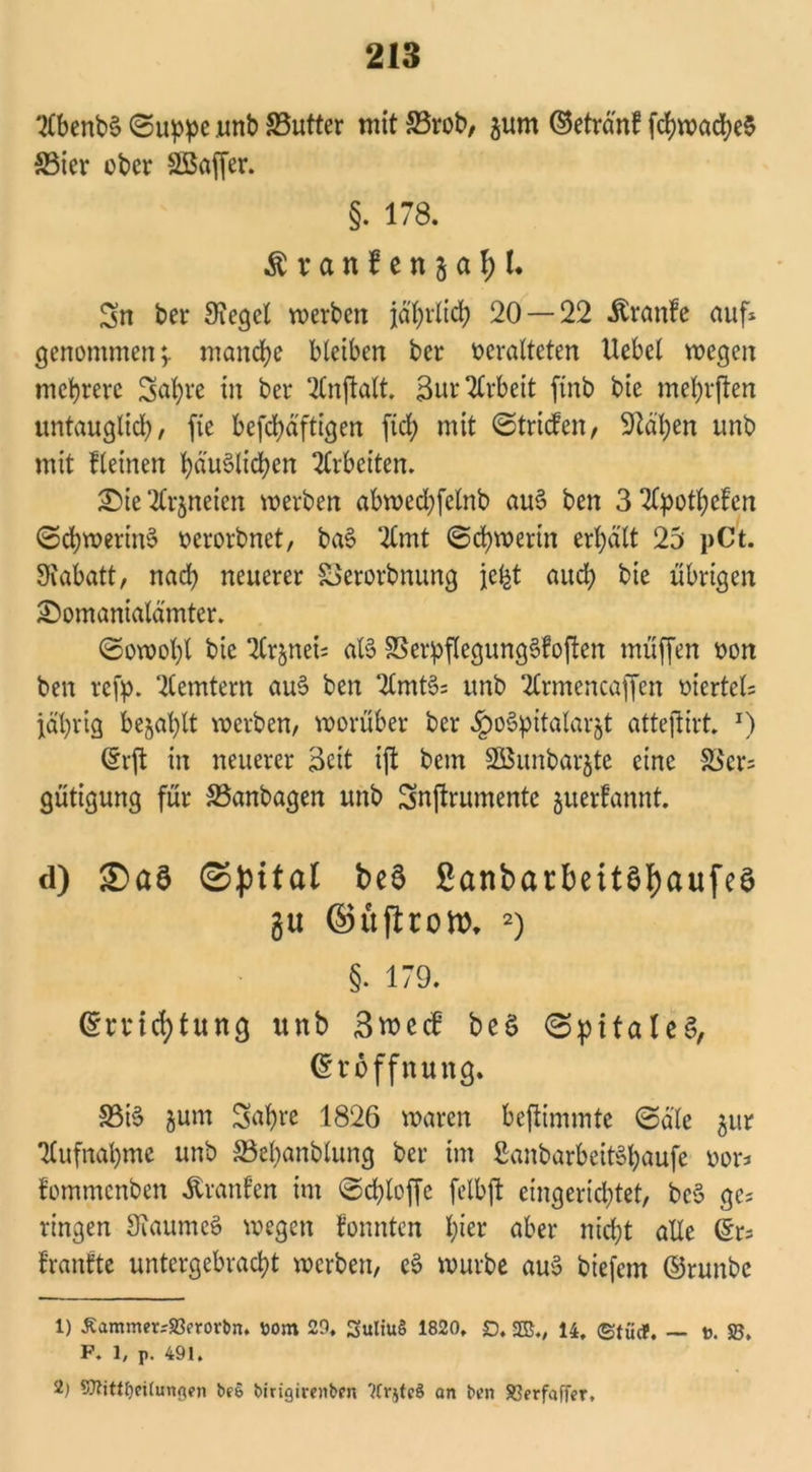 2lbenb§ ©uppe .unb 33utter mit 33rob, $um ©etränf fd?vx>ad?e$ 33ier ober SBaffer. §. 178. Äranfenja^L Sn ber Siegel werben jährlich 20 — 22 -ftranfe aufs genommen;. manche bleiben ber veralteten liebet wegen mehrere Sabre in ber 2lnftatt. Sur Arbeit ftnb bie mehrjten untauglich, fte befchäftigen fiel; mit ©triefen, Stäben unb mit Keinen belieben Arbeiten. ®ie ^Crjneien werben abwccbfelnb au§ ben 3 2lpothefen ©chweriuS verorbnet, ba§ ‘2fmt ©chwerin erhält 25 pCt. Stabatt, nach neuerer SSerorbnung jefet auch bie übrigen Sbomanialämter. ©owohl bie tlrjneis als SBerpflegungSfoften muffen von ben refp. Remtern au§ ben 2lmt§= unb 2lrmencaffen viertel; jährig befahlt werben, worüber ber ^oSpitalarjt atteftirt. J) ©rft in neuerer Seit ift beut 2Bunbar$te eine 33er; gütigung für SSanbagen unb Snftrumente juerfannt. d) Saö ©pttal be$ 2anbarbeit$f)aufe3 gu ©üftronx 1 2) §. 179. ©rvicfytung unb Bwecf be$ ©pitaleg, (Eröffnung. 33i$ jum Sabre 1826 waren beftimmtc ©die jur Aufnahme unb 33el)anblung ber im ßanbarbeit§haufe vor; fommenben Uranien im ©chloffc felbft eingerichtet, beS ge; ringen Staumeö wegen fonnten l;ier aber nicht alle ©r; franfte untergebracht werben, e3 würbe au$ biefem ©runbe 1) ÄammerrJßerorbn. ttont 29. SuliuS 1820, £), 2S„ 14, ©tücf. ~ t. 58. P. 1, p. 491. 2) SJlittfjeilungen be& birigirenben ?Cr$teS an ben 83?rfafFer,