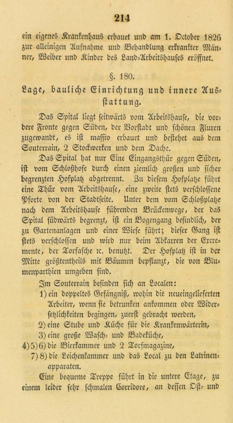 ein eigenes $ran?enbau§ erbauet unb am 1. £>ctober 1826 Zur alleinigen Aufnahme unb S5el)anblung erfranfter 9Ran* ner, Söeiber unb Äinber beS ßanb4CrbeitShaufeS eröffnet. §. 180. Sage, bauliche (Einrichtung unb innere 2£uS- ftattung, SaS @pital liegt feitroärtS ootn QCrbeitSbaufe, bie oors bere fronte gegen ©üben, bet* SSorftabt unb fd)önen Fluren Zugcroanbt, eS ift mafft» erbauet unb befielet auS bem ©outerraüt, 2 ©todmerfen unb bem Sache. SaS ©pttal hat nur (Sine ©ingangStbür gegen ©üben, tffc üom ©ebloßbofe burdb einen jiemltcb großen unb fteber begrenzten £ofplah abgetrennt. 3u biefem ^ofplabc führt eine £l)ur oom 2lrbcitSbaufe, eine zweite ftetS oerfdjloffene Pforte v>on ber ©tabtfeite. Unter bem üom ©d;lo£ptahe nach bem QlrbeitSbaufe fübrenben SBrüdenvocgc, ber baS ©pital fübwärtS begrenzt, ift ein ^Bogengang bcfinblicb, ber Zu ©artenanlagcn unb einer Sötefe führt; biefer ©ang ift ftetS t>erfd)loffcn unb voivb nur beim Warten ber ©jrcrcs mente, ber SEorfafcbe :c. benubt. Ser ^>ofplat| ift in ber SÜUtte gröfstentbeilS mit S5dumen bepflanzt, bie oon SBtus menpartbien umgeben finb. Sm ©outerrain beftnben ftcb an Socalen: 1) ein boppelteS ©cfängni^, wohin bie neucingclicfcrten Arbeiter, wenn fte betrunfen anfommeit ober 2Biber= feblicb^eiten begingen, zuerft gebracht werben, 2) eine ©tube unb Äücbe für bie Äranfenmartcrin, 3) eine große 2öafcb= unb S3abcfücbe, 4) 5) 6) bie 33tcrfammcr unb 2 Sorfmagazine, 7) 8) bie ßeicbenfammer unb baS 2ocal zu ben Katrinen* apparaten. ©ine bequeme kreppe führt in bie untere ©tage, zu einem leiber fcl;r fcbmaleit ©orribore, an beffen £)ft? unb