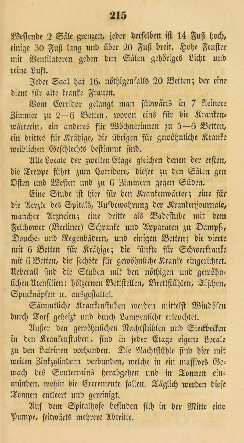 SBejtenbe 2 (Bäte grenzen, iebcr berfelben tjl 14 guß fyocfy, einige 30 gufj lang unb über 20 gu£ breit. £ohe ^enfter mit Ventilatoren geben ben ©eilen gehöriges Sicht unb reine ßuft. Seber ©aal l)at 16/ nötigenfalls 20 Vctten; ber eine bient für alte franfe grauen. Vom Gorribor gelangt man fübwärtS in 7 fletnere Bimmcr 51t 2—6 Veiten/ wooon eins für bie .ftranfen* warteritt/ ein cnbcreS für Söötnerinnen ju 5—6 Veiten, ein britteS für Ära^ige, bie übrigen für gewöhnlich Äranfe weiblichen ©eftlecfytS beftimmt ftnb. AlleSocale ber jweitenGtage gleichen benen ber erjtcn, bie Srcppe führt 511m Gorribore, biefer 51t ben ©älcn gen SDften unb Sßeftcn unb ju 6 Zimmern gegen ©üben. Ginc ©tube ift hier für ben Äranfen Wärter; eine für bie Acrjte bcS ©pitalS, Aufbewahrung ber Äranfenjournalc, mancher Arzneien; eine brittc als Vabeftube mit bem geld)owcr (Verliner) ©chtanfe unb Apparaten ju Sampf?, Mouche; unb Sfcgenbäbern, unb einigen Vctten; bie oierte mit 6 Vctten für Äräfcige; bie fünfte für ©twerfranfe mit 6 Vctten, bie fechSte für gewöhnliche Äranfe eingerichtet. Uebcralt ftnb bie ©fttben mit ben nötigen unb gewöhn? liehen Utenftlten: holjernen Vcttftellen, Vrettjtühlen, Giften, ©puefnäpfen 2c. auSgejtattet. ©ämmtlite «ftranfenftuben werben mittelft SBinböfcit burch Sorf gehest unb burd) £ampenlid;t erleuchtet. Au^er ben gewöhnlichen SJiattftühlen unb ©teefbeefen tn ben ^ranfenftuben, ftnb in jeber Gtage eigene ßoeale ju ben Katrinen oorhanben. Sie Sftachtftüble ftnb hier mit weiten ^infjplinbcm uerbunben, weite in ein maffweS ©c= mat beS ©outcrrainS herabgehen unb in Sonnen ein? münben, wohin bie Grcremente fallen. Säglich werben btefc Sonnen entleert unb gereinigt. Auf bem ©pitaltwfe beftnben ftef? in ber SDfttte eine *Pumpe, feitwävtS mehrere Abtritte.