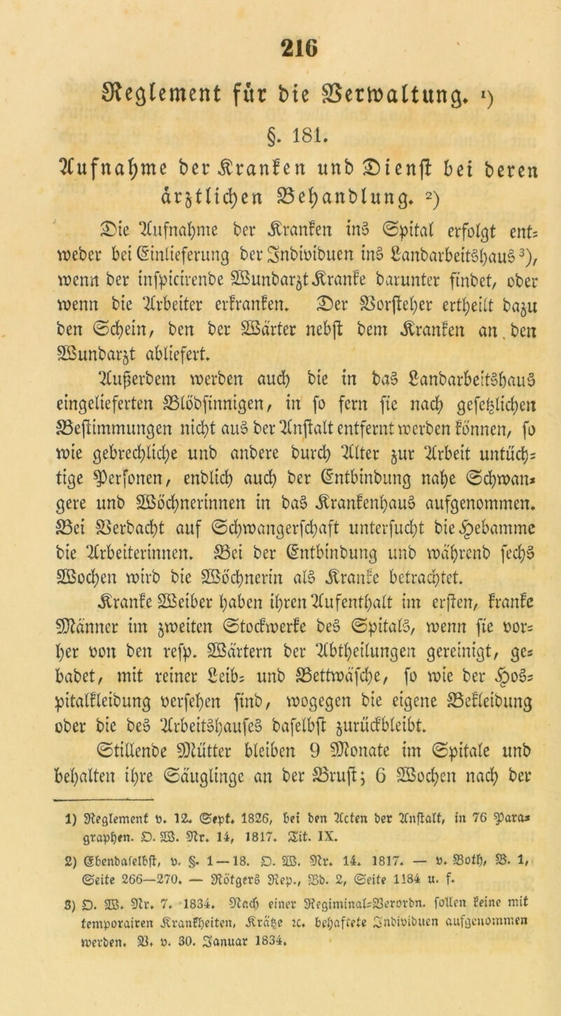 £Re(}lement für bte SSeriraltun^ 1) §. 181. Aufnahme bet^ranfen unb£)ien|! bei bereu dr^tlid)en 23ei)anblung. 2) £)te Aufnahme bcr Äranfen ini? ©pital erfolgt ent; weber bet (Sinlieferung ber Snbtoibuen ini? £anbarbeit6l}au§3), wenn ber infpicirenbe SBunbar^tÄranfe barunter ftnbet, ober wenn bte Arbeiter erfranfen. £)er 58orjteher erteilt bnju ben ©d)etn, bcn ber harter nebjt bem .ftranfen an, ben SSunbarjt abliefert. Superbem werben and) bte in ba§ £anbarbeit§baue> eingelieferten &3löbftnnigen, in fo fern fte nach gcfchltd;en Skfiimmungen nicht aus? ber Anjlalt entfernt werben lonnen, fo wie gebred)lid;e unb anbere burch Filter ^ur Arbeit untüd); tige $)erfonen, enbtid) and) bcr Gintbtnbung nahe ©djwan* gere unb Sßöchnertnnen in ba$ .ftranfenhaui? aufgenommen. S3ci 58 erb acht auf ©djwangerfdjaft unterfucht bie Hebamme bie Arbeiterinnen. S3ct ber Chttbinbung unb mä'hrcnb fed)3 SBochen wirb bie Sßbchnertn al§ Traufe betrachtet. ^ranfe SBciber haben ihren Aufenthalt im erjten, Iranlc Scanner im ^weiten ©tocfwerfe be§ ©pitaß, wenn fte oor= her oon ben ref^. Södrtern ber Abtheilungen gereinigt, ges habet, mit reiner 2etb; unb S5ettwd'fdhe, fo wie ber §065 pitalfleibung oerfchen ftnb, wogegen bie eigene 5Sefleibung ober bie bei? Arbeitol;aufeS bafelbfi jurücfbleibt. ©tillenbe 9Aüttcr bleiben 9 Monate im ©pitale unb behalten ihre ©ä'itglingc an ber S3ruft; 6 SBochen nach ber 1) 3teglemenf o. 12. ©ept. 1826, bei ben Ttcten ber ttnfiatt, in 76 $p«ra» grapsen. D. SB. 9Zr. 14, 1817. 5Eit. IX. 2) gbenbafetbft, ö. §. 1 — 18. D. SB. 9?r. 14. 1817. — ». 23otf), 23. 1, ©eite 266—270. — Stöfgerg Step., 25b. 2, ©eite 1184 u. f. 3) £). 23. 9tr. 7. 1834. -SRadj einer 3?egiminak23erovbn. foltcn feine mit temporairen Äranff)eiten, £rä£e :c. behaftete Snbtoibuen aufgenommen werben. 23. ». 30. Sanuar 1834.