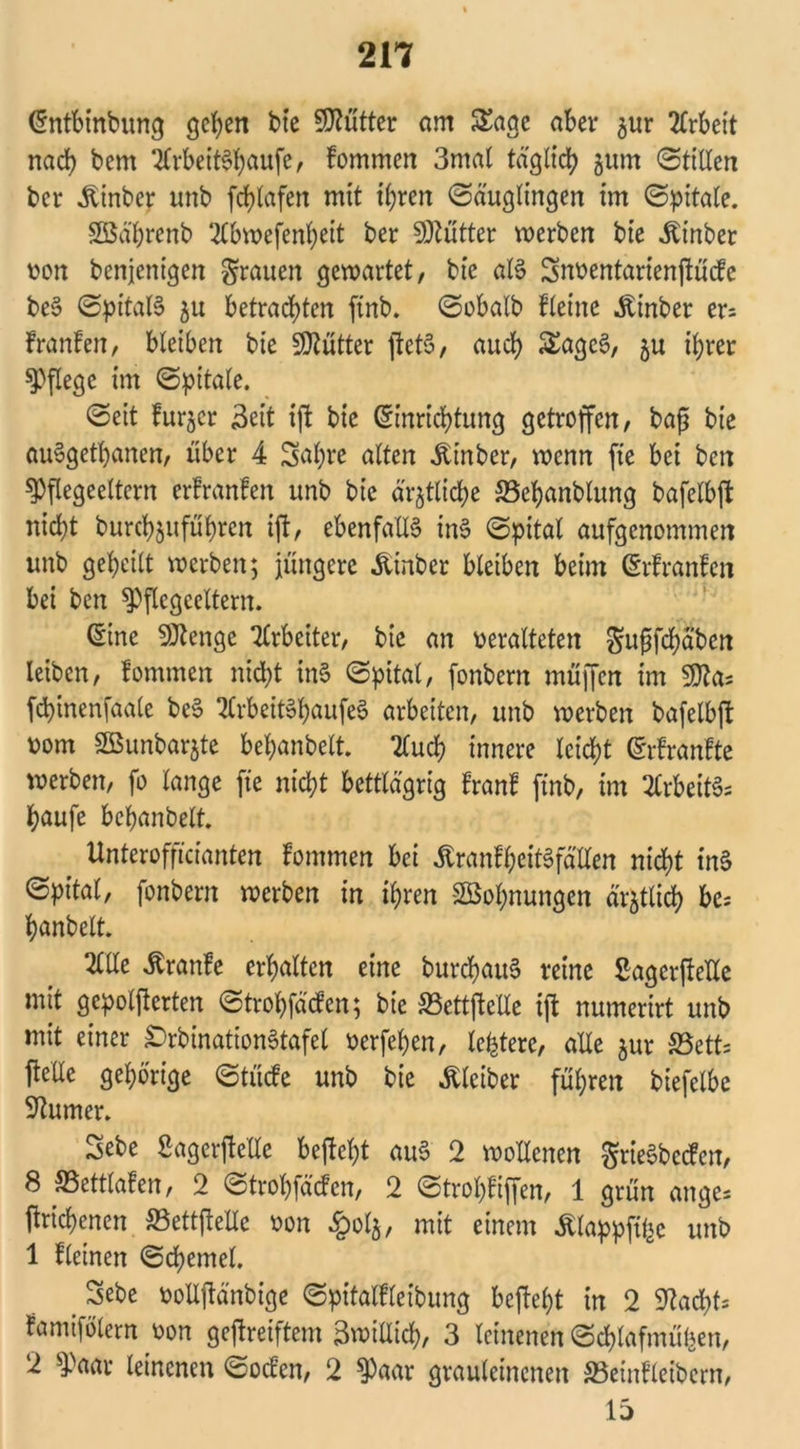 Entbinbung gehen bie Sflütter am Sage aber $ur Arbeit nach bcm 2frbeiBhcmfe, fommen 3mal täglich 3um @1111611 bcr hinter unb fchlafen mit ihren Säuglingen im Spitale. SBä'hrenb SCbwefenheit ber Butter werben bte ibinber von bcnjenigen grauen gewartet, bte aB Snventarientücfe be§ SpitaB ju betrauten ftnb. Sobalb flehte Ätnber er= franfen, bleiben bie Butter fteB, auch Sagc§, ju ihrer pflege im cSpitale. Seit furjcr Seit ijt bte Einrichtung getroffen, baf$ bie auSgetpanen, über 4 Sapre alten Ät'nber, wenn fte bei bcn ^Oflegeeltcrn erfranfen unb bie ärztliche 58epanblung bafelbft nicht burchjuführcn ift, ebenfalls inS Spital aufgenommen unb geheilt werben; jüngere &inbcr bleiben beim Erfranfen bei ben spflegceltern. Eine SJtenge Arbeiter, bie an veralteten Sutfcpaben leiben, fommen nicht uB Spital, fonbern müffen im Stta* fcpinenfaale beS tfrbeiBpaufeS arbeiten, unb werben bafelbft vom SBunbarjte bepanbelt. 2fud> innere leicht Erfranfte werben, fo lange fte nicht bettlägrig franf ftnb, im Erbeitfc häufe behanbelt Unterofficianten fommen bei ÄranfpeiBfällen nicht in§ Spital, fonbern werben in ihren -SBopnungen ärztlich bc- hanbelt 2lüe ^ranfe erhalten eine burdhatB reine Sagcrftelle mit gepolterten Strohfäcfen; bie SSettftclle ift numerirt unb mit einer £>rbination§tafel verfepen, letztere, alle $ur SBetts teile gehörige Stücfe unb bie Kleiber führen biefelbe Turner. Sebe Sagcrtelle beteht au§ 2 wollenen grieSbctfcn, 8 SSettlafen, 2 Strohfäcfen, 2 Stropfiffen, 1 grün ange- tnchenen SSetttelle von §olj, mit einem Älappft^e unb 1 fletnen Schemel. _ Sebe volltänbige Spitalfleibung beteht in 2 Stacht* famifölern von getreiftem Bwtüich, 3 leinenen Schlafmühen, 2 $>aar leinenen Socfen, 2 $aar grauleinenen »einfleibcrn, 15