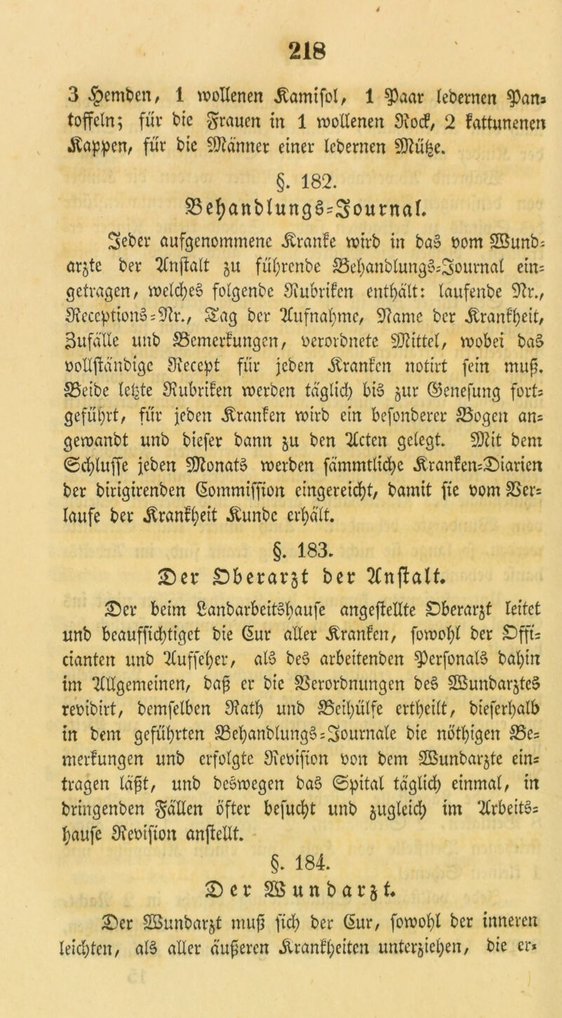 3 §emben, 1 wollenen jtamifol, 1 $)aar lebernen ^pans toffeln; für bie grauen in 1 wollenen Sftocf, 2 fattunenen .föappen, für bie Männer einer lebernen 9ftü£e. §. 182. S5ef)anblung§^ournaf. Seber aufgenommene Äranfe wirb in ba§ oom 23unb; arjte ber Anjklt ju fül)rcnbe 33el)anblung§;2ournat ein- getragen, weld)eS folgende Siubrifen enthält: taufenbe Sftr., SteccptionäsSfa., Sag ber Aufnahme, 9?ame ber ^ranf^eit, SufäUe unb Scmerfungcn, oerorbnete Mittel, wobei ba(> öollftänbigc Stecept für jeben Uranien notirt fein muß. Seibe lebte SKubrifett werben täglich bis §ur ©enefung forts geführt, für jeben Äranfen wirb ein befonbercr Sogen ans gewanbt unb biefer bann ju ben mieten gelegt. W\t bent (Schluffe jeben SOtonatS werben fämmtlicfyc Äranfen=X>iarien ber birigirenben ßommiffion eingereicht, bamit fie oom 33er= laufe ber ^ranfi;eit Äunbc erhalt. §. 183. SD er £>berargt ber 2£nftalt. SDcr beim ßanbarbeit»f)aufe ungeteilte Dberarjf leitet unb beauffid)tigct bie Ciur aller Oranten, fowol)l ber £)fft= cianten unb Auffeber, aB beS arbettenben ^perfonaB bal)in im Allgemeinen, baß er bie SSerorbnungen be§ 2öunbarjte§ reoibirt, bemfelben 9?at^ unb Seifyülfe erteilt, bieferf)alb in bem geführten SebanblungSs Journale bie nötigen Ses merlungen unb erfolgte Sieoifton oon bem SOSunbarjte eins tragen läßt, unb beSwcgen ba$ ©pital taglid) einmal, in bringenben gälten öfter befugt unb juglcidp im Arbeite taufe Sieoifton anjlellt. §. 184. SD c r 2S u n b a r j t £er 2öunbar§t muß fiel) ber ßur, fowol)l ber inneren leichten, aB aller äußeren &ranfl;citcn unterbieten, bie er*