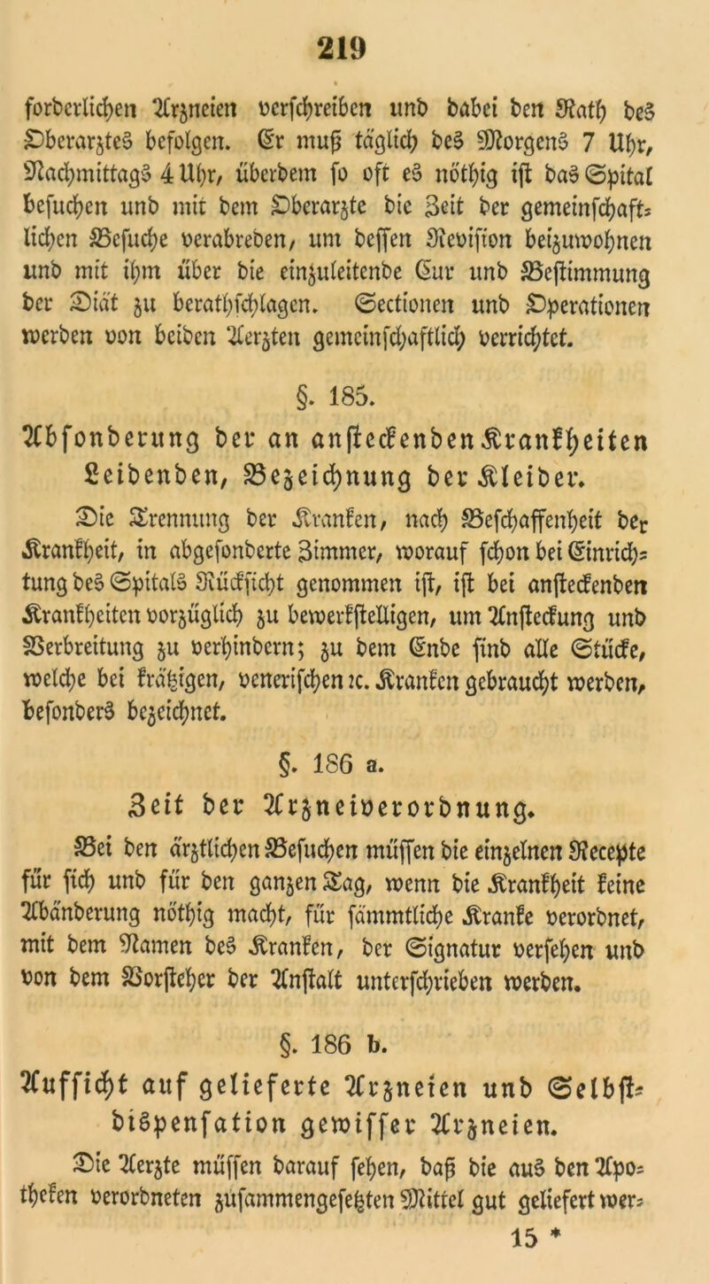 forderlichen UCrjneien v>crfcf>retbcn und dabei den Nath de§ Oberarztes befolgen. (Sr muf täglich deS Borgens 7 Uhr, Nachmittage 4 Uhr, überdem fo oft eS nbthig ift das Spital befugen und mit dem Oberarzte die Seit der gemeinfchaft* liehen SSefuche verabreden, um deffen Ncvifton beiwohnen und mit ihm über die einleitende (Sur und SSejtimmung der £)iät zu beratpfchlagen. ©ectionen und Operationen werden von beiden Aerjten gemcinfchaftlid; verrichtet. §. 185. Abfonberung bet* an anfteebenben^ranf^eiten Setbenben, Bezeichnung bei* Kleiber. £)ic Trennung der Traufen, nach S5efchaffenheit der Äranfpeit, in abgefonderte Simmcr, worauf fchon bei (Sinricb= tung deS ©pitalS Nücfficpt genommen ift, ijt bei anftectenden Äranlhcitcn vorzüglich zu bewerffteliigen, um Aufteilung und Verbreitung zu verhindern; zu dem (Snde find alle ©tücfe, welche bei frä^igen, venerifchen 2c. ßranfen gebraucht werden, befonderS bezeichnet. §. 186 a. 3dt ber Arzneiverorbnung. S5ei den ärztlichen Vefuchen müffen die einzelnen Necepte für fich und für den ganzen Sag, wenn die ^ranfheit feine Abänderung nötpig macht, für fämmtliche ^ranfe verordnet, mit dem Namen deS Äranfen, der ©ignatur verfehen unb von dem Vorüber der Anftalt unterfchrieben werden. §. 186 b. 3fufficht auf gelieferte Arzneien unb ©elbft* biSpenfation gewiffer Arzneien. Aerzte müffen darauf fepen, dafj die auS den Apo= tpeien verordneten zufammengefe|ten Nüttel gut geliefert wer? 15 *