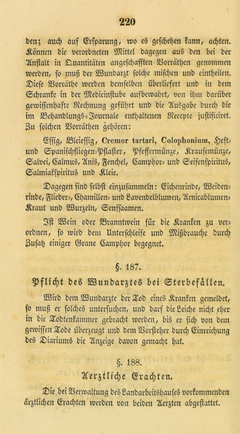 beit; auch auf ©rfparung, wo e§ gefd)et>cn famt, achten. Tonnen bie oerorbneten Spittel bagegen au§ ben bei ber UCrtftalt in Quantitäten angefdjafften 8Sorrä'tl)en genommen werben, fo muß ber SBunbarjt fotcb>e mifeben unb etnttjeiten. Siefe SSorrätßc werben bemfelbcn überliefert unb in bem ©cfyranfe in ber Mebkinftube aufbewabrt, oon ibm barüber gewiffenfyafte ^Rechnung geführt unb bic 3£u§gabe burdß bic im S5el)anblung§=Journale enthaltenen Siecepte jujtiftciret. 3u fold;en SSorrät^en geboren: ©fft'g, S5teieffig, Cremor tartari, Colophonium, .fpeft; unb ©panifcbflkgen^pflafter, spfeffermünje, Äraufemünje, ©aloei, ©alrnuS, 2bni§, gend;el, ©ampb^5 unb ©eifenfpirituS, ©almiaffpiritul? unb &leie. dagegen ftnb felbft einjufammeln: ©id;enrinbc, SBetbens rinbe, ^lieber;, ßbamillen; unb Saoenbelblumen, ‘2lrnicablumen= .ftraut unb SBurjeln, ©enffaamen. Sft SBet’n ober ^Branntwein für bie .Kranfcn ju oer= orbnen, fo wirb bem Unterfcbleife unb Mißbrauche bureb Bufab einiger ©rane ©ampbor begegnet. §. 187. $fltd)t beS Söunbarjteg bei ©tevbefäUen. Söirb bem Sßunbarjtc ber £ob eines itranfen gemclbet, fo muß er folcbe§ untcrfucl;en, unb barf bie Seiche nicht eher in bie £obtenfammer gebracht werben, bi§ er ftd; oon bem gewiffen &obe überzeugt unb bem SSorftehcr burd; ©inreiebung be§ £)iarium§ bie ^Injetge baoon gemacht bat. §. 188. et*511fd;c ©rad;ten* hiebei SSerwaltung beSSanbarbeit6haufe§ oorfommenbett amtlichen ©rächten werben oon beiben Tterjten abgeftattet.